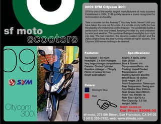 2009 SYM Citycom 300i
                  SYM is one of the worlds largest manufacturers of moto scooters
                  Established in 1954, SYM quickly became a brand recognized for
                  its innovation and quality.

                  Take a scooter on the freeway? You may think: Never! Until you
                  have taken this one out for a ride. It is nimble in city traffic but has
                  the stability of a motorcycle on the freeway. The windshield builds a

sf moto           perfect arch over one’s head, keeping the rider dry and unshaken



      scooters
                  by wind and weather. The combined halogen headlights turn night
                  into day. The fuel injection, the ceramic coated cylinder and the
                  268cc engine keep the bike running smooth at higher speeds. The
                  Citycom 300i leaves nothing to be desired.




09
                 Features:                                   Specifications:
                 Top Speed: ~ 85 mp/h                  Engine: 4 cycle, 23hp
                 Headlight: 2 x 60W Halogen            Size: 251cc
                 Very large storage compartment        Bore & Stroke: n/a
                 Ceramic Coated Cylinder               Compression Ratio: n/a
                 Gasoline mileage: ~ 70mp/g            Cooling: Liquid Cooled
                 Plenty of space for two               Transmission: CVT
                 Bright LED taillight                  Starting System: Electric
                                                       Wheel Base: 59 inches
                                                       Seat Height: 29.9”
                                                       Front Suspension: Telescopic
                 Colors:                               Rear Suspension: Swing arm




                        F
                         Midnight Blue                 Front Brake: Disc 240mm
                                                       Rear Brake: Disc 220mm
                         Red                           Front Tire: 100/90-13
                                                       Rear Tire: 130/70-13
                                                       Fuel Capacity: 3.5 Gal.
                                                       Weight: 360lb

Citycom                                              MSRP: $4699.00
                                                     Our Price: $3999.00
     300i        sf-moto, 275 8th Street, San Francisco, CA 94103
                 ( (415) 255-3132, web: www.sfmoto.com
 