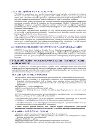 3.4. EK YERLEÞTÝRME NASIL YAPILACAKTIR?
     Yükseköðretim programlarýna kayýt iþlemleri tamamlandýktan sonra boþ kalan kontenjanlar üniversitelerce
     ÖSYM’ye bildirilecektir. Yükseköðretim programlarýnýn 2012-ÖSYS sonuçlarýna göre (sýnavsýz geçiþ dahil)
     yapýlan genel yerleþtirme sonunda boþ kalan veya kaydolmama nedeniyle dolmayan kontenjanlarýna ve varsa
     yeni açýlan yükseköðretim programlarýna ÖSYM tarafýndan merkezî olarak Ek Yerleþtirme yapýlacaktýr.
     Sýnavsýz geçiþ dahil merkezî yerleþtirmede açýk öðretimin kontenjansýz programlarý dýþýnda bir yükseköðretim
     programýna yerleþtirilen adaylar ek yerleþtirme için baþvuramayacaktýr (Merkezî Yerleþtirmede bir örgün
     yükseköðretim programýna yerleþtirilmiþ adaylar ile kontenjan sýnýrlamasý olan açýk öðretim programlarýna
     yerleþtirilmiþ olan adaylar, kontenjan sýnýrlamasý olmayan açýk öðretim ön lisans programlarýna Ek Yerleþtirme
     için baþvuru yapabileceklerdir.).
     Ek Yerleþtirmede Tablo 4'teki lisans programlarý ile Tablo 3B'deki önlisans programlarýna, merkezî genel
     yerleþtirmedeki en küçük puanlarýnýn altýnda aday yerleþtirilmeyecektir. Kesin kayýt sonunda kontenjan açýðý
     kalan programlara ön kayýtla öðrenci alýnmayacaktýr.
     Tablo 3A'daki sýnavsýz geçiþ programlarýnýn genel yerleþtirme sýrasýnda dolmama veya kaydolmama nedeniyle
     boþ kalan kontenjanlarýna da Ek Yerleþtirme yapýlacaktýr. Bu yerleþtirmede de önce kendi alanlarýnda tercih
     yapmýþ meslek lisesi öðrencileri yerleþtirme iþlemine alýnacak, meslek lisesi öðrencilerinin kendi alanlarýndaki
     sýnavsýz geçiþ yerleþtirilmelerinden sonra boþ kalan kontenjanlara genel lise mezunlarýnýn ve meslek liselerinin
     diðer alanlarýndan mezun olanlarýn ilgili puanlarýna göre yerleþtirilmeleri yapýlacaktýr.

 3.5. MERKEZÎ GENEL YERLEÞTÝRME SONUÇLARI NASIL DUYURULACAKTIR?
     2012-ÖSYS Merkezî Genel Yerleþtirme Sonuçlarý Ýnternet (http://sonuc.osym.gov.tr) aracýlýðýyla adaylara
     duyurulacaktýr. Yerleþtirme Sonuç Belgeleri basýlmayacak ve adaylarýn adreslerine gönderilmeyecektir.
     Ýnternet sayfasýndaki duyurular, sonuç bilgileri adaylara teblið hükmündedir. Yurt dýþýndaki üniversitelere
     yerleþtirilen adaylar için, gerekli olduðunda ve adayýn müracaatý üzerine yerleþtiði programý gösteren bir yazý
     verilecektir.

4. YÜKSEKÖÐRETÝM PROGRAMLARINA KAYIT ÝÞLEMLERÝ NASIL
   YAPILACAKTIR?
 2012-2013 ders yýlýnda, ÖSYS sonuçlarýna göre bir programa kayýt hakký kazanan adaylarýn kayýt iþlemleri bütün üniversitelerde
 3-7 Eylül 2012 tarihleri arasýnda yapýlacaktýr. Kayýt hakký kazanan adaylarýn, kayýt için aþaðýda belirtilen belgeleri tamamlayarak
 kayýt süresi içerisinde ilgili üniversitelere baþvurmalarý zorunludur. Bu süre içerisinde kayýt için baþvurmayan veya kayýt
 iþlemlerini tamamlamayan adaylar kayýt haklarýný kaybedeceklerdir.
 4.1. KAYIT ÝÇÝN GEREKLÝ BELGELER
       a) Adayýn mezun olduðu ortaöðretim kurumundan aldýðý diplomanýn aslý ya da yeni tarihli mezuniyet belgesi
       b) Aday ek puandan yararlanarak ya da sýnavsýz geçiþle yerleþtirilmiþ ancak alaný diplomasýnda veya mezuniyet
          belgesinde belirtilmemiþse, hangi okul ve alandan mezun olduðunu gösterir resmî belge (METEM
          programlarýndan mezun olanlarýn diplomalarýnda okul adý olarak, diplomayý düzenleyen merkezin adý
          yazýlmaktadýr.)
       c) 12 adet 4,5 cm x 6 cm boyutunda fotoðraf
       d) Katký payýnýn/öðretim ücretinin ödenmesi ile ilgili belge
       e) Kayýttan önce belirlenip üniversite tarafýndan ilan edilecek diðer belgelerin aslý veya üniversite onaylý
          suretleri
       ÖSYS ile bir yükseköðretim programýna yerleþen yükümlülerin askerlik durumlarý, üniversiteler tarafýndan
       http://kamu.turkiye.gov.tr Ýnternet adresinde görülebilecektir.
       Adaylarýn askerlikle ilgili sorunlarý için askerlik þubelerine, kredi konusunda ayrýntýlý bilgi için de üniversite
       rektörlüklerine veya Yükseköðrenim Kredi ve Yurtlar Kurumuna baþvurmalarý gerekmektedir.
       Anadolu Üniversitesi merkezi açýk öðretim programlarýný kazanan adaylarýn, kayýt iþlemleri ve kayýt tarihi için
       Anadolu Üniversitesi Rektörlüðüne baþvurmalarý gerekmektedir.
       Kazanan adaylarý gösteren fotoðraflý sýnav sonuçlarý adaylarýn yerleþtirildikleri yükseköðretim
       programlarýnýn baðlý olduðu üniversite rektörlüklerine ÖSYM tarafýndan elektronik ortamda gönderilecektir.
 4.2. KAYITLA ÝLGÝLÝ ÖNEMLÝ NOTLAR
       a) Adaylarýn kayýt için bizzat baþvurmalarý gerekmektedir. Posta ile kayýt yapýlmaz.
       b) Kayýt için istenen belgelerin onaysýz sureti veya fotokopisi kabul edilmez. Ancak aslýnýn getirilmesi suretiyle
          üniversite tarafýndan onaylý örneði kabul edilir.
       c) Belgeler eksik ise kayýt yapýlmaz.
       d) Belirtilen tarihler arasýnda kaydýný yaptýrmayan aday herhangi bir hak iddia edemez.
       e) Yükseköðretim kurumlarý, kayýt yaptýracak adaylardan saðlýk kurulu raporu isteyebilir.
                                                               11
 