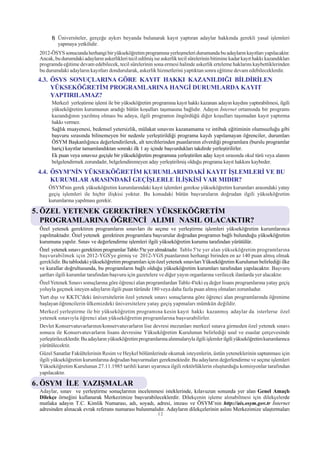 f) Üniversiteler, gerçeðe aykýrý beyanda bulunarak kayýt yaptýran adaylar hakkýnda gerekli yasal iþlemleri
          yapmaya yetkilidir.
 2012-ÖSYS sonucunda herhangi bir yükseköðretim programýna yerleþmeleri durumunda bu adaylarýn kayýtlarý yapýlacaktýr.
 Ancak, bu durumdaki adaylarýn askerlikleri tecil edilmiþ ise askerlik tecil sürelerinin bitimine kadar kayýt hakký kazandýklarý
 programda eðitime devam edebilecek, tecil sürelerinin sona ermesi halinde askerlik erteleme haklarýný kaybettiklerinden
 bu durumdaki adaylarýn kayýtlarý dondurularak, askerlik hizmetlerini yaptýktan sonra eðitime devam edebileceklerdir.
 4.3. ÖSYS SONUÇLARINA GÖRE KAYIT HAKKI KAZANILDIÐI BÝLDÝRÝLEN
      YÜKSEKÖÐRETÝM PROGRAMLARINA HANGÝ DURUMLARDA KAYIT
      YAPTIRILAMAZ?
       Merkezî yerleþtirme iþlemi ile bir yükseköðretim programýna kayýt hakký kazanan adayýn kaydýný yaptýrabilmesi, ilgili
       yükseköðretim kurumunun aradýðý bütün koþullarý taþýmasýna baðlýdýr. Adayýn Ýnternet ortamýnda bir programý
       kazandýðýnýn yazýlmýþ olmasý bu adaya, ilgili programýn öngördüðü diðer koþullarý taþýmadan kayýt yaptýrma
       hakký vermez.
       Saðlýk muayenesi, bedensel yetersizlik, mülakat sýnavýný kazanamama ve intibak eðitiminin olumsuzluðu gibi
       baþvuru sýrasýnda bilinemeyen bir nedenle yerleþtirildiði programa kaydý yapýlamayan öðrenciler, durumlarý
       ÖSYM Baþkanlýðýnca deðerlendirilerek, alt tercihlerinden puanlarýnýn elverdiði programlara (burslu programlar
       hariç) kayýtlar tamamlandýktan sonraki ilk 1 ay içinde baþvurduklarý takdirde yerleþtirilirler.
       Ek puan veya sýnavsýz geçiþle bir yükseköðretim programýna yerleþtirilen aday kayýt sýrasýnda okul türü veya alanýný
       belgelendirmek zorundadýr, belgelendiremeyen aday yerleþtirilmiþ olduðu programa kayýt hakkýný kaybeder.
 4.4. ÖSYM'NÝN YÜKSEKÖÐRETÝM KURUMLARINDAKÝ KAYIT ÝÞLEMLERÝ VE BU
      KURUMLAR ARASINDAKÝ GEÇÝÞLERLE ÝLÝÞKÝSÝ VAR MIDIR?
     ÖSYM'nin gerek yükseköðretim kurumlarýndaki kayýt iþlemleri gerekse yükseköðretim kurumlarý arasýndaki yatay
     geçiþ iþlemleri ile hiçbir iliþkisi yoktur. Bu konudaki bütün baþvurularýn doðrudan ilgili yükseköðretim
     kurumlarýna yapýlmasý gerekir.

5. ÖZEL YETENEK GEREKTÝREN YÜKSEKÖÐRETÝM
   PROGRAMLARINA ÖÐRENCÝ ALIMI NASIL OLACAKTIR?
 Özel yetenek gerektiren programlarýn sýnavlarý ile seçme ve yerleþtirme iþlemleri yükseköðretim kurumlarýnca
 yapýlmaktadýr. Özel yetenek gerektiren programlara baþvurular doðrudan programýn baðlý bulunduðu yükseköðretim
 kurumuna yapýlýr. Sýnav ve deðerlendirme iþlemleri ilgili yükseköðretim kurumu tarafýndan yürütülür.
 Özel yetenek sýnavý gerektiren programlar Tablo 5'te yer almaktadýr. Tablo 5'te yer alan yükseköðretim programlarýna
 baþvurabilmek için 2012-YGS'ye girmiþ ve 2012-YGS puanlarýnýn herhangi birinden en az 140 puan almýþ olmak
 gereklidir. Bu tablodaki yükseköðretim programlarý için özel yetenek sýnavlarý Yükseköðretim Kurulunun belirlediði ilke
 ve kurallar doðrultusunda, bu programlarýn baðlý olduðu yükseköðretim kurumlarý tarafýndan yapýlacaktýr. Baþvuru
 þartlarý ilgili kurumlar tarafýndan baþvuru için gazetelere ve diðer yayýn organlarýna verilecek ilanlarda yer alacaktýr.
 Özel Yetenek Sýnavý sonuçlarýna göre öðrenci alan programlardan Tablo 4'teki eþ deðer lisans programlarýna yatay geçiþ
 yoluyla geçmek isteyen adaylarýn ilgili puan türünde 180 veya daha fazla puan almýþ olmalarý zorunludur.
 Yurt dýþý ve KKTC'deki üniversitelerin özel yetenek sýnavý sonuçlarýna göre öðrenci alan programlarýnda öðrenime
 baþlayan öðrencilerin ülkemizdeki üniversitelere yatay geçiþ yapmalarý mümkün deðildir.
 Merkezî yerleþtirme ile bir yükseköðretim programýna kesin kayýt hakký kazanmýþ adaylar da isterlerse özel
 yetenek sýnavýyla öðrenci alan yükseköðretim programlarýna baþvurabilirler.
 Devlet Konservatuvarlarýnýn/konservatuvarlarýn lise devresi mezunlarý merkezî sýnava girmeden özel yetenek sýnavý
 sonucu ile Konservatuvarlarýn lisans devresine Yükseköðretim Kurulunun belirlediði usul ve esaslar çerçevesinde
 yerleþtirileceklerdir. Bu adaylarýn yükseköðretim programlarýna alýnmalarýyla ilgili iþlemler ilgili yükseköðretim kurumlarýnca
 yürütülecektir.
 Güzel Sanatlar Fakültelerinin Resim ve Heykel bölümlerinde okumak isteyenlerin, üstün yeteneklerinin saptanmasý için
 ilgili yükseköðretim kurumlarýna doðrudan baþvurmalarý gerekmektedir. Bu adaylarýn deðerlendirme ve seçme iþlemleri
 Yükseköðretim Kurulunun 27.11.1985 tarihli kararý uyarýnca ilgili rektörlüklerin oluþturduðu komisyonlar tarafýndan
 yapýlacaktýr.

6. ÖSYM ÝLE YAZIÞMALAR
 Adaylar, sýnav ve yerleþtirme sonuçlarýnýn incelenmesi isteklerinde, kýlavuzun sonunda yer alan Genel Amaçlý
 Dilekçe örneðini kullanarak Merkezimize baþvurabileceklerdir. Dilekçenin iþleme alýnabilmesi için dilekçelerde
 mutlaka adayýn T.C. Kimlik Numarasý, adý, soyadý, adresi, imzasý ve ÖSYM’nin http://ais.osym.gov.tr Ýnternet
 adresinden alýnacak evrak referans numarasý bulunmalýdýr. Adaylarýn dilekçelerinin aslýný Merkezimize ulaþtýrmalarý
                                                             12
 
