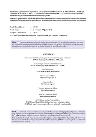 Bu kýlavuzun yayýmlanmasý ve uygulanmasý, Yükseköðretim Genel Kurulunun 10.05.2012 tarih ve 2012.10.564 sayýlý
kararý ve 17.05.2012 tarih ve 2012.11.623 sayýlý kararý ile kabul edilmiþtir. ÖSYS’ye baþvuran adaylar kýlavuzda ve
ilgili mevzuatta yer alan düzenlemeleri kabul etmiþ sayýlýrlar.
Sýnav/yerleþtirme ile ilgili her türlü açýklama, baþvuru ve sýnav/yerleþtirme sonuçlarýnýn adaylara duyurulmasý,
Baþkanlýðýn Ýnternet sayfasýndan yapýlýr. Ýnternet sayfasýndaki duyurular, sonuç bilgileri adaylara teblið hükmündedir.



Tercih Hizmeti Ücreti            :   3,00 TL
Tercih Süresi                    :   23 Temmuz - 3 Aðustos 2012
Yeni Þifre Edinme Ücreti         :   2,00 TL
2012-2013 Öðretim Yýlý Yükseköðretim Programlarýna Kayýt Tarihleri: 3-7 Eylül 2012



   DÝKKAT ! Tercih yapmayan, tercihi geçersiz sayýlan, ücret gerektirmeyen bir iþlem için ücret yatýran ve ayný iþlem
   için birden fazla ödeme yapmýþ olan adaylarýn ödedikleri ücretler geri verilmez. Bu kýlavuzda yer alan ücretlerin
   dýþýnda baþvuru merkezlerine, baþka bir ad altýnda, herhangi bir ücret ödenmeyecektir.




                                                     ADRESÝMÝZ
                        Merkezimizi bir bütün olarak ilgilendiren resmî, özel ve genel yazýlar için:
                                   ÖSYM Baþkanlýðý 06538 Bilkent-ANKARA

                                    Adaylarca gönderilecek her tür dilekçe için:
                                 ÖSYM Baþkanlýðý (SHDB) 06538 Bilkent-ANKARA

                                                  Telefon Numarasý:
                                          (312) 298 80 50 (Çok Hatlý Santral)

                                                  ÖSYM Ýnternet Adresi:
                                                  http://www.osym.gov.tr

                                                      Aday Ýþlemleri:
                                                   http://ais.osym.gov.tr

                                               Tercihler Ýçin Ýnternet Adresi:
                                                  http://ais.osym.gov.tr

                                               Sonuçlar Ýçin Ýnternet Adresi:
                                                 http://sonuc.osym.gov.tr

                                       ÖSYM Sýnav Merkezi Yöneticilikleri:
                         ÖSYM Sýnav Merkezi Yöneticiliklerinin adres ve iletiþim bilgileri
                        ÖSYM’nin http://www.osym.gov.tr Ýnternet adresinde yer almaktadýr.



   DÝKKAT ! Kýlavuzda yer alan kurallar, kýlavuzun yayým tarihinden sonra yürürlüðe girebilecek yasama, yürütme ve
   yargý organlarý ile Yükseköðretim Kurulu kararlarý gerekli kýldýðý takdirde deðiþtirilebilir. Böyle durumlarda izlenecek
   yol, ÖSYM tarafýndan belirlenir ve ÖSYM’nin Ýnternet sayfasýndan kamuoyuna duyurulur.
   Sýnav/yerleþtirmelerle ilgili olarak alýnan yeni kararlar ve gerekli görülen deðiþikliklere iliþkin bilgiler de ÖSYM’nin
   Ýnternet sayfasýndan kamuoyuna duyurulacaktýr. Bu nedenle ilgililerin ÖSYM’nin Ýnternet sayfasýný sýk sýk kontrol
   etmeleri yararlarýna olacaktýr.
 