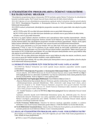 1. YÜKSEKÖÐRETÝM PROGRAMLARINA ÖÐRENCÝ YERLEÞTÝRME
   ÝLE ÝLGÝLÝ GENEL BÝLGÝLER
 Yükseköðretim programlarýna öðrenci alýnmasýnda, ÖSYM tarafýndan yapýlan Merkezî Yerleþtirme ile yükseköðretim
 kurumlarý tarafýndan yapýlan Özel Yetenek Sýnavýyla Seçme olmak üzere iki farklý yöntem kullanýlýr.
 2012-2013 öðretim yýlý için yükseköðretim programlarýna yapýlacak merkezî yerleþtirme iþlemine girecek adaylar
 2012 ÖSYS Yükseköðretim Programlarý ve Kontenjanlarý Kýlavuzu ile Tercih Formundan faydalanarak tercih
 bildiriminde bulunacaklardýr.
 2012-ÖSYS merkezî yerleþtirmede yükseköðretim programlarý arasýndan tercih yapma hakký olan adaylar üç gruba
 ayrýlabilir:
    a) 2012-YGS'ye girip 140 veya daha fazla puan alanlardan sýnavsýz geçiþ hakký bulunmayanlar,
    b) 2012-YGS'ye girip 140 veya daha fazla puan alanlardan ayný zamanda sýnavsýz geçiþ hakkýna da sahip olanlar,
    c) Sadece sýnavsýz geçiþ hakký bulunanlar.
 Bu kýlavuz üç grupta toplanan adaylarýn tercihlerini nasýl yapacaklarýna iliþkin kurallarý kapsamaktadýr. Adaylar,
 yukarýda sözü edilen gruplarýn hangisinde olurlarsa olsunlar tercih bildirimi için Tercih Formundan faydalanarak,
 tercihte bulunma haklarý olan yükseköðretim programlarý arasýndan tercihlerini yapacaklardýr. Adaylar, tercih yapma
 haklarý bulunan tablolardan istedikleri programlarý istek sýrasýna koyarak tercih bildiriminde bulunacaklardýr.
 2012-YGS'ye giren adaylardan en az bir puan türünde 140 veya daha fazla YGS puaný alan adaylar, yerleþtirmede
 kullanýlacak Y-YGS ve varsa Y-LYS puanlarýný da göz önünde tutarak bu kýlavuzdaki açýklamalara göre tercih
 bildirimini Baþvuru Merkezlerinden veya Ýnternet'ten bireysel olarak kendileri yapacaklardýr. Sadece sýnavsýz geçiþ için
 baþvuranlar ile 2012-YGS'de hiçbir puan türünde 140 veya daha fazla puan alamayanlardan sýnavsýz geçiþ hakkýna sahip
 olan adaylar da tercih bildirimini ayný þekilde yapacaklardýr.
 2012-YGS'de 140 veya daha yüksek puan alanlardan sýnavsýz geçiþ hakkýna da sahip olan adaylar, tercihlerini, sýnavlý
 veya sýnavsýz geçiþi göz önünde tutmadan istedikleri sýrada yapabileceklerdir.
 2012-YGS'de hiçbir puan türünde 140 veya daha yüksek puan alamayanlarýn sýnavsýz geçiþ haklarý yoksa bu adaylar
 tercih bildiriminde bulunamayacaklardýr.
 1.1.MERKEZÎ YERLEÞTÝRME ÝÇÝN TERCÝH ÝÞLEMÝ NASIL YAPILACAKTIR?
     2012-ÖSYS’de Merkezî Yerleþtirme için tercih yapmak isteyen adaylarýn yapacaklarý iþlemler aþaðýda
     sýralanmaktadýr:
     a) 2012-ÖSYS Yükseköðretim Programlarý ve Kontenjanlarý Kýlavuzuna Eriþim: 2012-ÖSYS’ye baþvurmak
        isteyen adaylar, 2012-ÖSYS Kýlavuzu ile Tercih Formuna baþvuru süresi içinde ÖSYM’nin http://
        www.osym.gov.tr Ýnternet adresinden eriþilebilirler veya baþvuru merkezlerine örnek olarak gönderilen basýlý
        kýlavuzu inceleyebilirler. Kýlavuz daðýtýmý ve satýþý yapýlmayacaktýr.
     b) Tercih Ýþleminin Nasýl Yapýlacaðýnýn Belirlenmesi: Tercih Bildirimi (Bakýnýz Çizim 1):
        - Baþvuru Merkezlerine baþvurularak (Baþvuru Merkezine giderken doldurulmuþ Tercih Formunuzu ve nüfus
          cüzdaný/pasaportunuzu yanýnýzda bulundurunuz. Nüfus cüzdanýnda soðuk damga basýlý olmalý, adayýn
          güncel bir fotoðrafý ve T.C. Kimlik Numarasý bulunmalý, pasaportun süresi geçerli olmalýdýr. Üzerinde
          soðuk damga, güncel bir fotoðraf veya T.C. Kimlik Numarasý bulunmayan nüfus cüzdanlarý ile geçerlilik
          süresi bitmiþ pasaport kabul edilmeyecektir.),
        - T.C. Kimlik Numarasý ve þifresi ile ÖSYM'nin http://www.osym.gov.tr Ýnternet adresinden bireysel olarak
          yapýlabilir.
        Açýklanan yöntemler dýþýnda tercih bildiriminde bulunulamaz (posta, fax, elektronik posta vb.). Ýnternet
        kullanýmýnda deneyimi bulunmayan veya yanlýþ yapmaktan çekinen adaylarýn, tercih bildirimini Baþvuru
        Merkezi aracýlýðýyla yapmalarýnda yarar olabilir. Tercihlerini Ýnternet üzerinden bireysel olarak yapacak
        adaylarýn sorumluluðu kendilerinde olacaktýr.
     c) Tercih Formunun Doldurulmasý: Adaylarýn bu kýlavuzu inceleyip yapacaklarý tercihleri ve sýralarýný
        belirledikten sonra Tercih Formunu doldurmalarý gerekir (Bakýnýz 2.TERCÝH FORMU ÝLE ÝLGÝLÝ BÝLGÝLER).
     d) Tercih Bildiriminin Sonuçlandýrýlmasý: Adaylar, Baþvuru Merkezine bizzat giderek ya da tercihlerini Ýnternet
        üzerinden göndererek tercih bildirimini (Bakýnýz Çizim 1) tamamlayacaklardýr.
 1.2. ADAYLAR YÜKSEKÖÐRETÝM PROGRAMLARINA NASIL YERLEÞTÝRÝLECEKTÝR?
     2012-YGS'ye ve LYS'lere giren adaylar, 2012-2013 öðretim yýlý için Tablo 4'teki lisans programlarýna ve
     Tablo 3B'deki ön lisans programlarýna;
       a) YGS ve varsa LYS yerleþtirme puanlarý,


                                                          1
 