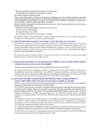 b) Okumak istedikleri yükseköðretim programlarý ile ilgili tercihleri,
    c) Yükseköðretim programlarýnýn kontenjanlarý ve koþullarý
  göz önünde tutularak yerleþtirileceklerdir.
  Sýnavsýz geçiþ hakký bulunan adaylarýn yerleþtirilmesi yapýldýktan sonra Tablo 3A'daki programlarýn boþ kalan
  kontenjanlarýna genel lise mezunu adaylar ile kendi alanlarý dýþýndaki programlarý tercih etmiþ olan meslek lisesi
  mezunu adaylarýn yerleþtirilmeleri yapýlacak, bu yerleþtirmelerde adaylarýn yükseköðretim programýnýn
  puan türündeki yerleþtirme puanlarý göz önünde tutulacaktýr.
  Mesleki ve teknik ortaöðretim kurumlarýndan mezun olan adaylar, Tablo 3A'daki kendi alanlarýyla ilgili ön lisans
  programlarýna sýnavsýz olarak;
    a) Okumak istedikleri yükseköðretim programlarý ile ilgili tercihleri,
    b) Sýnavsýz geçiþ ile ilgili öncelikler,
    c) Ortaöðretim Baþarý Puaný (OBP),
    d) Yükseköðretim programlarýnýn kontenjanlarý ve koþullarý
  göz önünde tutularak yerleþtirileceklerdir. Yerleþtirme iþlemlerinde bu kýlavuz ile 2012-ÖSYS Kýlavuzunda
  (29 Mayýs 2012 tarihli duyuru) yer alan kurallar geçerli olacaktýr.
1.3. ORTAÖÐRETÝM BAÞARI PUANI (OBP) NASIL HESAPLANACAKTIR?
  2012-ÖSYS’de yerleþtirme puanlarýnýn hesaplanmasýnda adaylarýn ortaöðretim baþarýlarý dikkate alýnacaktýr.
  Türkiye geneli deðerlendirmeye esas alýnarak, ortaöðretim bitirme notlarý (100 üzerinden diploma notu) 5 ile
  çarpýlarak Ortaöðretim Baþarý Puanýna (OBP) dönüþtürülecektir. Böylece, 50 olan en düþük diploma notu
  için OBP 250 olacak, en yüksek 100 olan diploma notu için de OBP 500 olacaktýr. 50’nin altýnda olan diploma
  notlarý 50 olarak deðerlendirmeye alýnacaktýr.

  Bu þekilde hesaplanan Ortaöðretim Baþarý Puanýnýn yüzde onikisi (0,12) merkezî sýnavdan alýnan puana
  eklenerek adayýn yerleþtirme puaný hesaplanacaktýr.


1.4.2012-YERLEÞTÝRME PUANLARI HESAPLANIRKEN ADAYLARIN OBP'LERÝNÝN
    ÇARPILACAÐI KATSAYILAR NELERDÝR?
  Yerleþtirme puanlarý hesaplanýrken tüm adaylarýn OBP'leri 0,12 katsayýsýyla çarpýlacaktýr.
  Bir mesleðe yönelik program uygulayan ortaöðretim kurumlarýndan mezun olanlarýn OBP'leri, alanlarýnda bir
  yükseköðretim programýna yerleþtirilirken ayrýca 0,06 ile çarpýlarak yerleþtirme puanlarýna eklenecektir.
  Adaylarýn, okul türü ve alanlarýna göre OBP'lerinin hangi yükseköðretim programlarýna yerleþtirilirken ayrýca 0,06
  ile çarpýlarak yerleþtirme puanlarýna katýlacaðý Tablo 6A ve Tablo 6B.1'de yer almaktadýr.
1.5. 2011-ÖSYS'DE BÝR YÜKSEKÖÐRETÝM PROGRAMINA YERLEÞTÝRÝLEN
     ADAYLARIN OBP'LERÝ HANGÝ KATSAYILARLA ÇARPILACAKTIR?
  OBP'lerin yerleþtirmede kullanýlan yerleþtirme puanlarýna katkýsý, adaylarýn bir önceki yýlda bir yükseköðretim
  programýna yerleþtirilmiþ olup olmamalarýna göre farklý olacaktýr.
  2011-YGS/LYS sonucuna göre, kontenjansýz açýköðretim programlarý hariç bir yükseköðretim programýna merkezî
  yerleþtirmeyle (Ek Yerleþtirme dahil) veya özel yetenek sýnavýyla kayýt hakký kazanmýþ adaylar, kayýt yaptýrmamýþ veya
  kayýtlarýný sildirmiþ olsalar bile, 2012-YGS/LYS'lere girdikleri takdirde OBP'leri 0,06 ve kendi alanýnda ek puanlý bir
  programa yerleþtirilirken ayrýca 0,03 katsayýsýyla çarpýlacaktýr. 2011-ÖSYS'de kontenjaný bulunan açýköðretim
  programlarýna yerleþtirilen adaylarýn, 2012-ÖSYS'de OBP'lerinin çarpýlacaðý katsayýlar da yukarýda açýklanan þekilde
  olacaktýr.
  2011-YGS/LYS'ye girmiþ ve 2011 YGS/LYS puaný ile bir yükseköðretim programýna yerleþtirilmiþ adaylardan, 2010-
  2011 öðretim yýlýnda ortaöðretim kurumlarýndan mezun olamadýklarý için yerleþtirildikleri yükseköðretim
  programýna kayýtlarýný yaptýramayanlardan durumlarýný resmî bir belge ile ÖSYM'ye bildirmiþ olanlar,
  2011-ÖSYS'de yerleþtirilmemiþ adaylar gibi iþlem göreceklerdir.
  2011 YGS/LYS puanýna göre bir yükseköðretim programýna yerleþtirilmiþ olan adaylar, 2012-ÖSYS'de sýnavsýz geçiþle
  bir yükseköðretim programýna yerleþtirilirken bu adaylarýn OBP'lerinde herhangi bir deðiþiklik yapýlmayacaktýr.
  2011-ÖSYS'de sýnavsýz geçiþ ile bir yükseköðretim programýna yerleþtirilen adaylarýn 2012-ÖSYS'de OBP'lerine
  uygulanacak katsayýlarda herhangi bir deðiþiklik yapýlmayacaktýr.




                                                        3
 