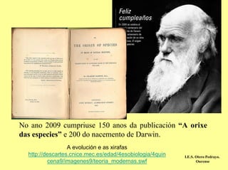 No ano 2009 cumpriuse 150 anos da publicación “A orixe
das especies” e 200 do nacemento de Darwin.
                  A evolución e as xirafas
  http://descartes.cnice.mec.es/edad/4esobiologia/4quin   I.E.S. Otero Pedrayo.
          cena9/imagenes9/teoria_modernas.swf                    Ourense
 