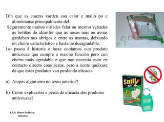Din que as couzas xorden coa calor e mailo po e
   aliméntanse principalmente del.
 Seguramente moitos oiríades falar ou mesmo veríades
   as boliñas de alcanfor que as nosas nais ou avoas
   gardaban nos abrigos e entre as mantas, deixando
   un cheiro característico e bastante desagradable.
Iso pasou á historia e hoxe contamos cun produto
   anticouza que cumpre a mesma función pero cun
   cheiro máis agradable e que non necesita estar en
   contacto directo coas pezas, pero a xente quéixase
   de que estes produtos van perdendo eficacia.

a) Atopas algún erro no texto anterior?

b) Como explicarías a perda de eficacia dos produtos
   anticouzas?


  I.E.S. Otero Pedrayo.
         Ourense
 
