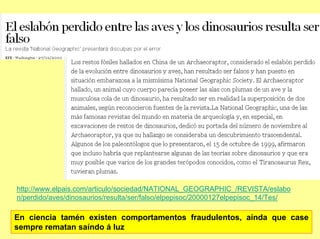 http://www.elpais.com/articulo/sociedad/NATIONAL_GEOGRAPHIC_/REVISTA/eslabo
n/perdido/aves/dinosaurios/resulta/ser/falso/elpepisoc/20000127elpepisoc_14/Tes/

En ciencia tamén existen comportamentos fraudulentos, aínda que case
sempre rematan saíndo á luz
 