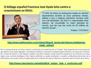 O biólogo español Francisco José Ayala loita contra o 
creacionismo en EEUU.
                                 “O 20% de todos os embarazos acaba en abortos
                                 espontáneos durante os dous primeiros meses,
                                 debido a que o sistema reprodutor humano está
                                 moi mal deseñado. Se Dios é o responsable dese
                                 deseño, iso convértelle no maior abortista do
                                 mundo, que ten que dar conta de 20 millóns de
                                 abortos anuais”.
                                                              Público 17/07/2010




  http://www.dailymotion.com/video/x8egy6_teoria-del-diseno-inteligente-
                              creac_school




    http://www.cienciasmc.es/web/pdf/u4_origen_vida_y_evolucion.pdf
 