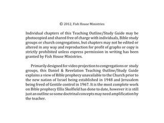 © 2012, Fish House Ministries

Individual chapters of this Teaching Outline/Study Guide may be
photocopied and shared free of charge with individuals, Bible study
groups or church congregations, but chapters may not be edited or
altered in any way and reproduction for profit of graphs or copy is
strictly prohibited unless express permission in writing has been
granted by Fish House Ministries.

   Primarily designed for video projection to congregations or study
groups, this Daniel & Revelation Teaching Outline/Study Guide
explains a view of Bible prophecy unavailable to the Church prior to
the new nation of Israel being established in 1948 and Jerusalem
being freed of Gentile control in 1967. It is the most complete work
on Bible prophecy Ellis Skolfield has done to date, however it is still
just an outline so some doctrinal concepts may need amplification by
the teacher.
 