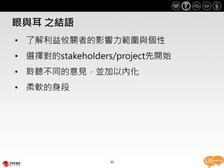眼與耳 之結語
• 了解利益攸關者的影響力範圍與個性
• 選擇對的stakeholders/project先開始
• 聆聽不同的意見，並加以內化
• 柔軟的身段




                 35
 