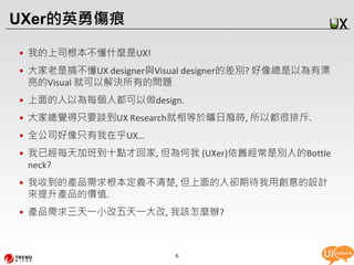 UXer的英勇傷痕

• 我的上司根本不懂什麼是UX!
• 大家老是搞不懂UX designer與Visual designer的差別? 好像總是以為有漂
  亮的Visual 就可以解決所有的問題
• 上面的人以為每個人都可以做design.
• 大家總覺得只要談到UX Research就相等於曠日廢時, 所以都很排斥.
• 全公司好像只有我在乎UX…
• 我已經每天加班到十點才回家, 但為何我 (UXer)依舊經常是別人的Bottle
  neck?
• 我收到的產品需求根本定義不清楚, 但上面的人卻期待我用創意的設計
  來提升產品的價值.
• 產品需求三天一小改五天一大改, 我該怎麼辦?



                        6
 
