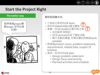 Start the Project Right
 The better way
                      更好的回應方式:

我們有個project需          • 介紹自己與你的UX team
要design, 你可以幫         • 與你的stakeholders建立關係
     忙嗎?              • 準備一份UX toolkit以備不時之需
                           • 成功範例 與ROI !
                           • UCD process包含了哪些活動
                           • 簡介活動的價值, 所需花費的時間與work
                             samples
                      • 問清楚product vision, problem statement,
                        requirements, related data, scope以及
                        timeline.
                      • 提供一份初步的UX plan:
                           • Design problem statement
                           • Design focus and priority
                           • Planned activities and schedule


                          63
 