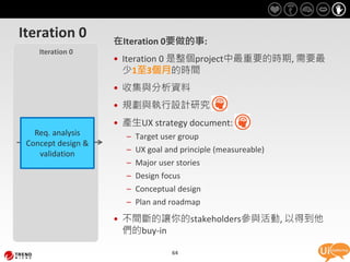 Iteration 0         在Iteration 0要做的事:
    Iteration 0
                    • Iteration 0 是整個project中最重要的時期, 需要最
                      少1至3個月的時間
                    • 收集與分析資料
                    • 規劃與執行設計研究
                    • 產生UX strategy document:
   Req. analysis      –   Target user group
 Concept design &
    validation        –   UX goal and principle (measureable)
                      –   Major user stories
                      –   Design focus
                      – Conceptual design
                      – Plan and roadmap
                    • 不間斷的讓你的stakeholders參與活動, 以得到他
                      們的buy-in

                                   64
 