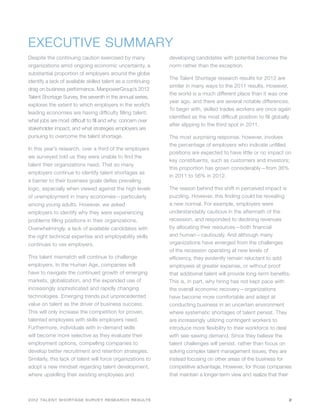 EXECUTIVE SUMMARY
Despite the continuing caution exercised by many              developing candidates with potential becomes the
organizations amid ongoing economic uncertainty, a            norm rather than the exception.
substantial proportion of employers around the globe
                                                              The Talent Shortage research results for 2012 are
identify a lack of available skilled talent as a continuing
                                                              similar in many ways to the 2011 results. However,
drag on business performance. ManpowerGroup’s 2012
                                                              the world is a much different place than it was one
Talent Shortage Survey, the seventh in the annual series,
                                                              year ago, and there are several notable differences.
explores the extent to which employers in the world’s
                                                              To begin with, skilled trades workers are once again
leading economies are having difficulty filling talent;
                                                              identified as the most difficult position to fill globally
what jobs are most difficult to fill and why; concern over
                                                              after slipping to the third spot in 2011.
stakeholder impact; and what strategies employers are
pursuing to overcome the talent shortage.                     The most surprising response, however, involves
                                                              the percentage of employers who indicate unfilled
In this year’s research, over a third of the employers
                                                              positions are expected to have little or no impact on
we surveyed told us they were unable to find the
                                                              key constituents, such as customers and investors;
talent their organizations need. That so many
                                                              this proportion has grown considerably—from 36%
employers continue to identify talent shortages as
                                                              in 2011 to 56% in 2012.
a barrier to their business goals defies prevailing
logic, especially when viewed against the high levels         The reason behind this shift in perceived impact is
of unemployment in many economies—particularly                puzzling. However, this finding could be revealing
among young adults. However, we asked                         a new normal. For example, employers were
employers to identify why they were experiencing              understandably cautious in the aftermath of the
problems filling positions in their organizations.            recession, and responded to declining revenues
Overwhelmingly, a lack of available candidates with           by allocating their resources—both financial
the right technical expertise and employability skills        and human—cautiously. And although many
continues to vex employers.                                   organizations have emerged from the challenges
                                                              of the recession operating at new levels of
This talent mismatch will continue to challenge               efficiency, they evidently remain reluctant to add
employers. In the Human Age, companies will                   employees at greater expense, or without proof
have to navigate the continued growth of emerging             that additional talent will provide long-term benefits.
markets, globalization, and the expanded use of               This is, in part, why hiring has not kept pace with
increasingly sophisticated and rapidly changing               the overall economic recovery—organizations
technologies. Emerging trends put unprecedented               have become more comfortable and adept at
value on talent as the driver of business success.            conducting business in an uncertain environment
This will only increase the competition for proven,           where systematic shortages of talent persist. They
talented employees with skills employers need.                are increasingly utilizing contingent workers to
Furthermore, individuals with in-demand skills                introduce more flexibility to their workforce to deal
will become more selective as they evaluate their             with see-sawing demand. Since they believe the
employment options, compelling companies to                   talent challenges will persist, rather than focus on
develop better recruitment and retention strategies.          solving complex talent management issues, they are
Similarly, this lack of talent will force organizations to    instead focusing on other areas of the business for
adopt a new mindset regarding talent development,             competitive advantage. However, for those companies
where upskilling their existing employees and                 that maintain a longer-term view and realize that their



2012 TALENT SHORTAGE SURVEY RESEARCH RESULTS                                                                           2
 