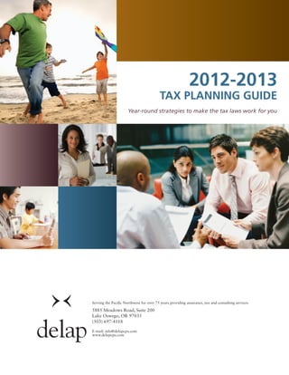 2012-2013
                                         Tax Planning Guide
                     Year-round strategies to make the tax laws work for you




Serving the Pacific Northwest for over 75 years providing assurance, tax and consulting services

5885 Meadows Road, Suite 200
Lake Oswego, OR 97035
(503) 697-4118

E-mail: info@delapcpa.com
www.delapcpa.com
 