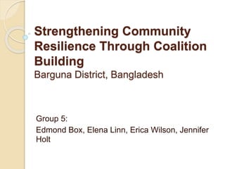 Strengthening Community
Resilience Through Coalition
Building
Barguna District, Bangladesh
Group 5:
Edmond Box, Elena Linn, Erica Wilson, Jennifer
Holt
 