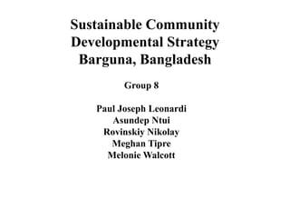 Sustainable Community
Developmental Strategy
Barguna, Bangladesh
Group 8
Paul Joseph Leonardi
Asundep Ntui
Rovinskiy Nikolay
Meghan Tipre
Melonie Walcott
 