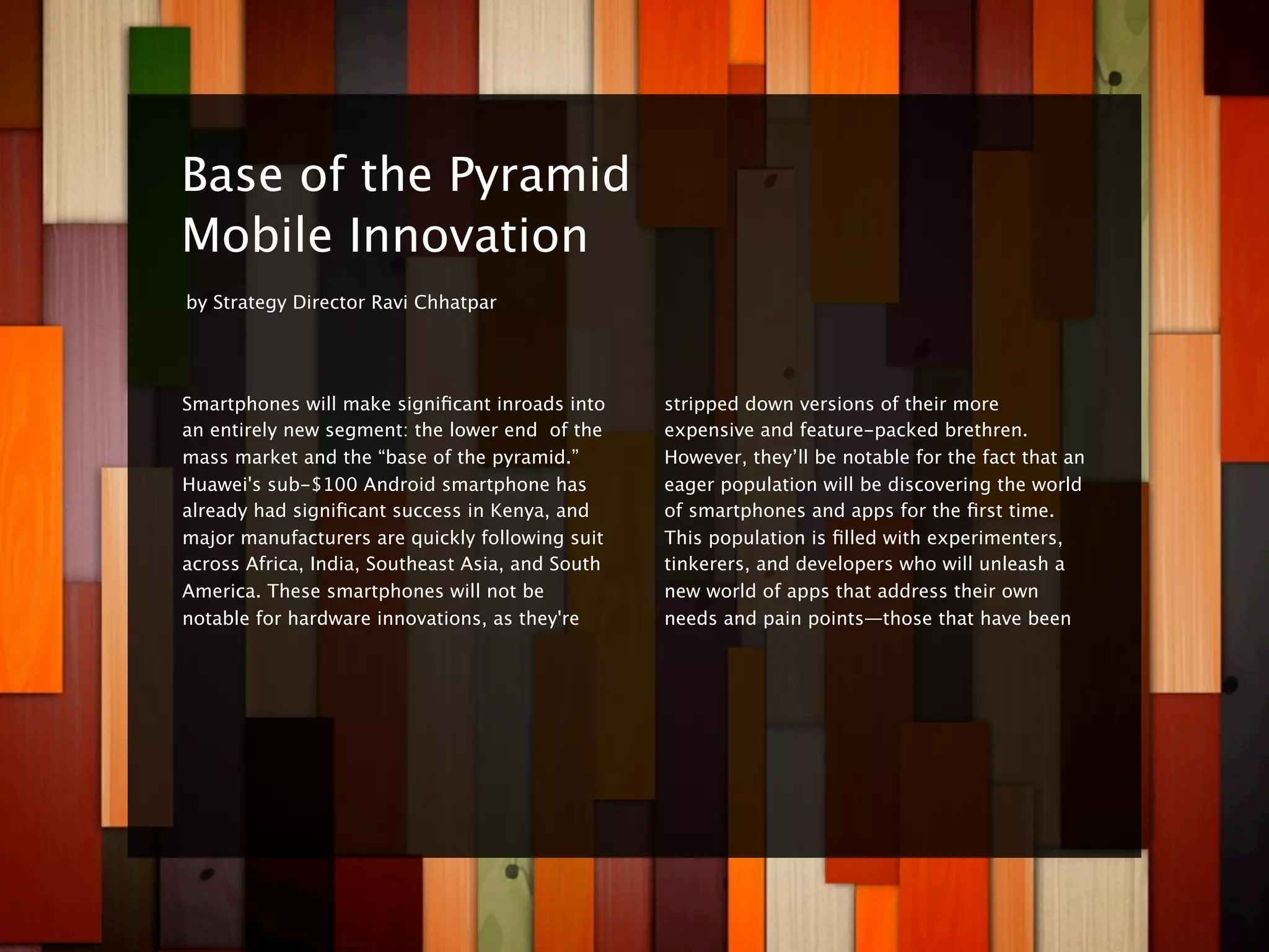 8


    Base of the Pyramid
    Mobile Innovation
    by Strategy Director Ravi Chhatpar




    Smartphones will make signiﬁcant inroads into     stripped down versions of their more
    an entirely new segment: the lower end of the     expensive and feature-packed brethren.
    mass market and the “base of the pyramid.”        However, they’ll be notable for the fact that an
    Huawei's sub-$100 Android smartphone has          eager population will be discovering the world
    already had signiﬁcant success in Kenya, and      of smartphones and apps for the ﬁrst time.
    major manufacturers are quickly following suit    This population is ﬁlled with experimenters,
    across Africa, India, Southeast Asia, and South   tinkerers, and developers who will unleash a
    America. These smartphones will not be            new world of apps that address their own
    notable for hardware innovations, as they're      needs and pain points—those that have been
 