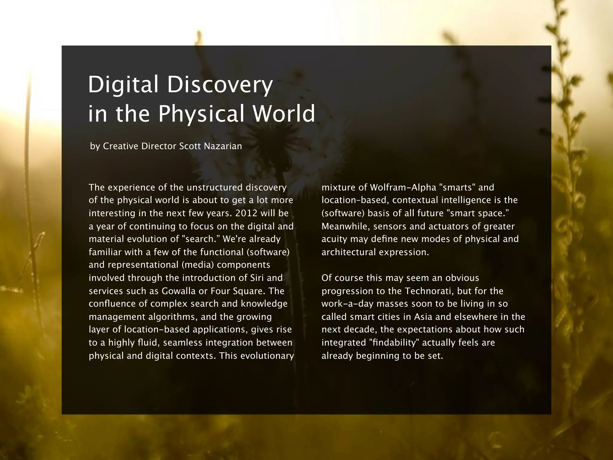 8


    Digital Discovery
    in the Physical World
    by Creative Director Scott Nazarian



    The experience of the unstructured discovery       mixture of Wolfram-Alpha "smarts" and
    of the physical world is about to get a lot more   location–based, contextual intelligence is the
    interesting in the next few years. 2012 will be    (software) basis of all future "smart space.”
    a year of continuing to focus on the digital and   Meanwhile, sensors and actuators of greater
    material evolution of "search.” We're already      acuity may deﬁne new modes of physical and
    familiar with a few of the functional (software)   architectural expression.
    and representational (media) components
    involved through the introduction of Siri and      Of course this may seem an obvious
    services such as Gowalla or Four Square. The       progression to the Technorati, but for the
    conﬂuence of complex search and knowledge          work-a-day masses soon to be living in so
    management algorithms, and the growing             called smart cities in Asia and elsewhere in the
    layer of location-based applications, gives rise   next decade, the expectations about how such
    to a highly ﬂuid, seamless integration between     integrated "ﬁndability" actually feels are
    physical and digital contexts. This evolutionary   already beginning to be set.
 
