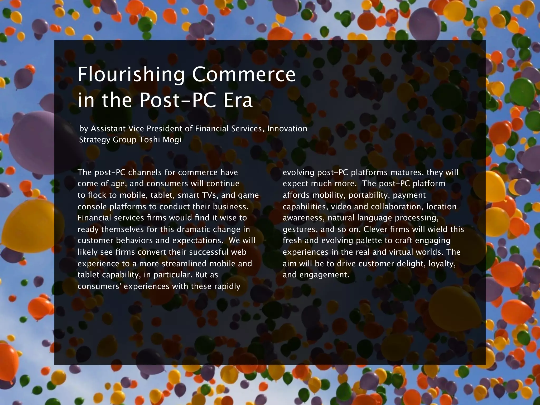 8


    Flourishing Commerce
    in the Post-PC Era
    by Assistant Vice President of Financial Services, Innovation
    Strategy Group Toshi Mogi



    The post-PC channels for commerce have                evolving post-PC platforms matures, they will
    come of age, and consumers will continue              expect much more.  The post-PC platform
    to ﬂock to mobile, tablet, smart TVs, and game        affords mobility, portability, payment
    console platforms to conduct their business.          capabilities, video and collaboration, location
    Financial services ﬁrms would ﬁnd it wise to          awareness, natural language processing,
    ready themselves for this dramatic change in          gestures, and so on. Clever ﬁrms will wield this
    customer behaviors and expectations.  We will         fresh and evolving palette to craft engaging
    likely see ﬁrms convert their successful web          experiences in the real and virtual worlds. The
    experience to a more streamlined mobile and           aim will be to drive customer delight, loyalty,
    tablet capability, in particular. But as              and engagement.  
    consumers' experiences with these rapidly
 
