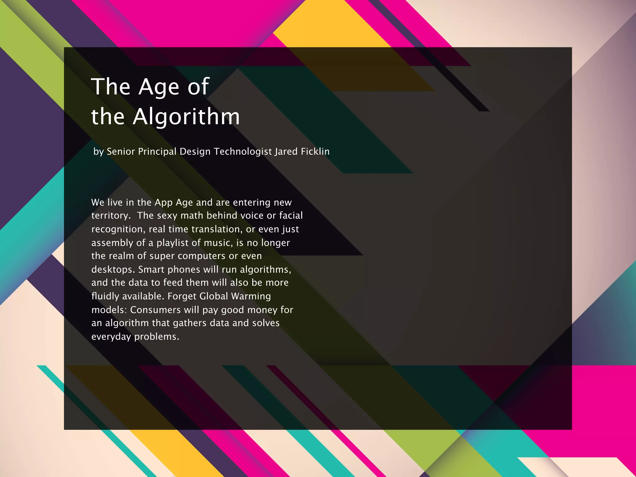 8


    The Age of
    the Algorithm
    by Senior Principal Design Technologist Jared Ficklin




    We live in the App Age and are entering new
    territory.  The sexy math behind voice or facial
    recognition, real time translation, or even just
    assembly of a playlist of music, is no longer
    the realm of super computers or even
    desktops. Smart phones will run algorithms,
    and the data to feed them will also be more
    ﬂuidly available. Forget Global Warming
    models: Consumers will pay good money for
    an algorithm that gathers data and solves
    everyday problems.
 