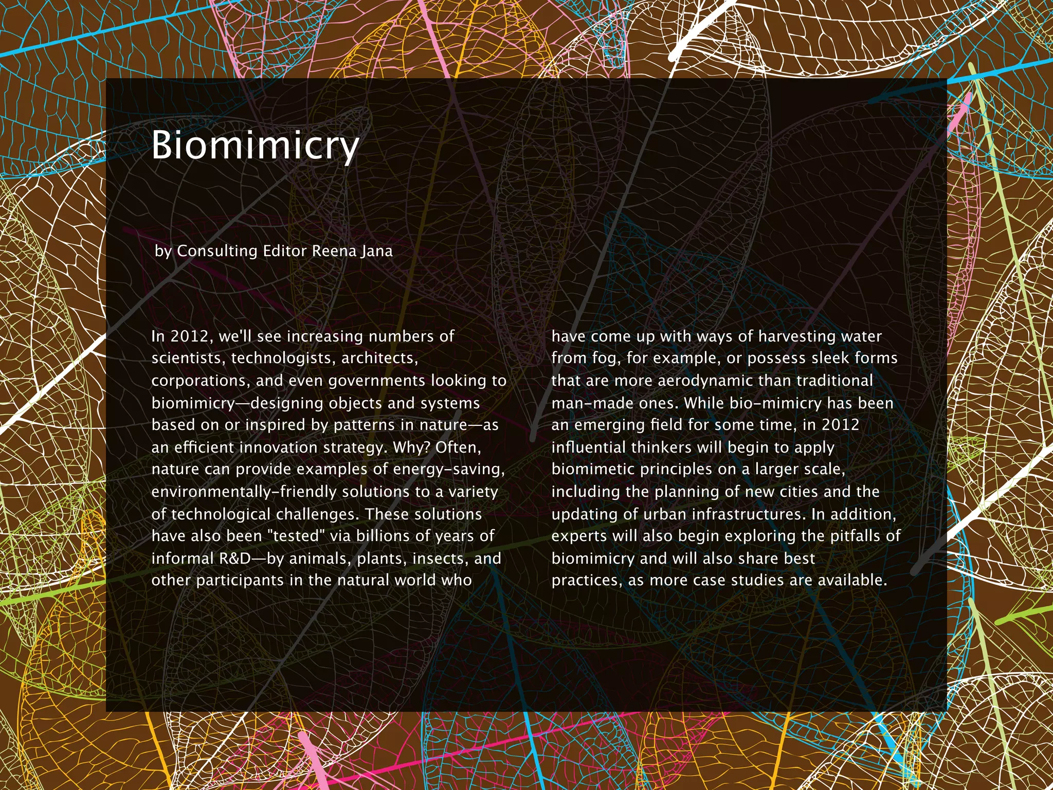 8


    Biomimicry

    by Consulting Editor Reena Jana




    In 2012, we'll see increasing numbers of           have come up with ways of harvesting water
    scientists, technologists, architects,             from fog, for example, or possess sleek forms
    corporations, and even governments looking to      that are more aerodynamic than traditional
    biomimicry—designing objects and systems           man-made ones. While bio-mimicry has been
    based on or inspired by patterns in nature—as      an emerging ﬁeld for some time, in 2012
    an efficient innovation strategy. Why? Often,      inﬂuential thinkers will begin to apply
    nature can provide examples of energy-saving,      biomimetic principles on a larger scale,
    environmentally-friendly solutions to a variety    including the planning of new cities and the
    of technological challenges. These solutions       updating of urban infrastructures. In addition,
    have also been "tested" via billions of years of   experts will also begin exploring the pitfalls of
    informal R&D—by animals, plants, insects, and      biomimicry and will also share best
    other participants in the natural world who        practices, as more case studies are available.
 