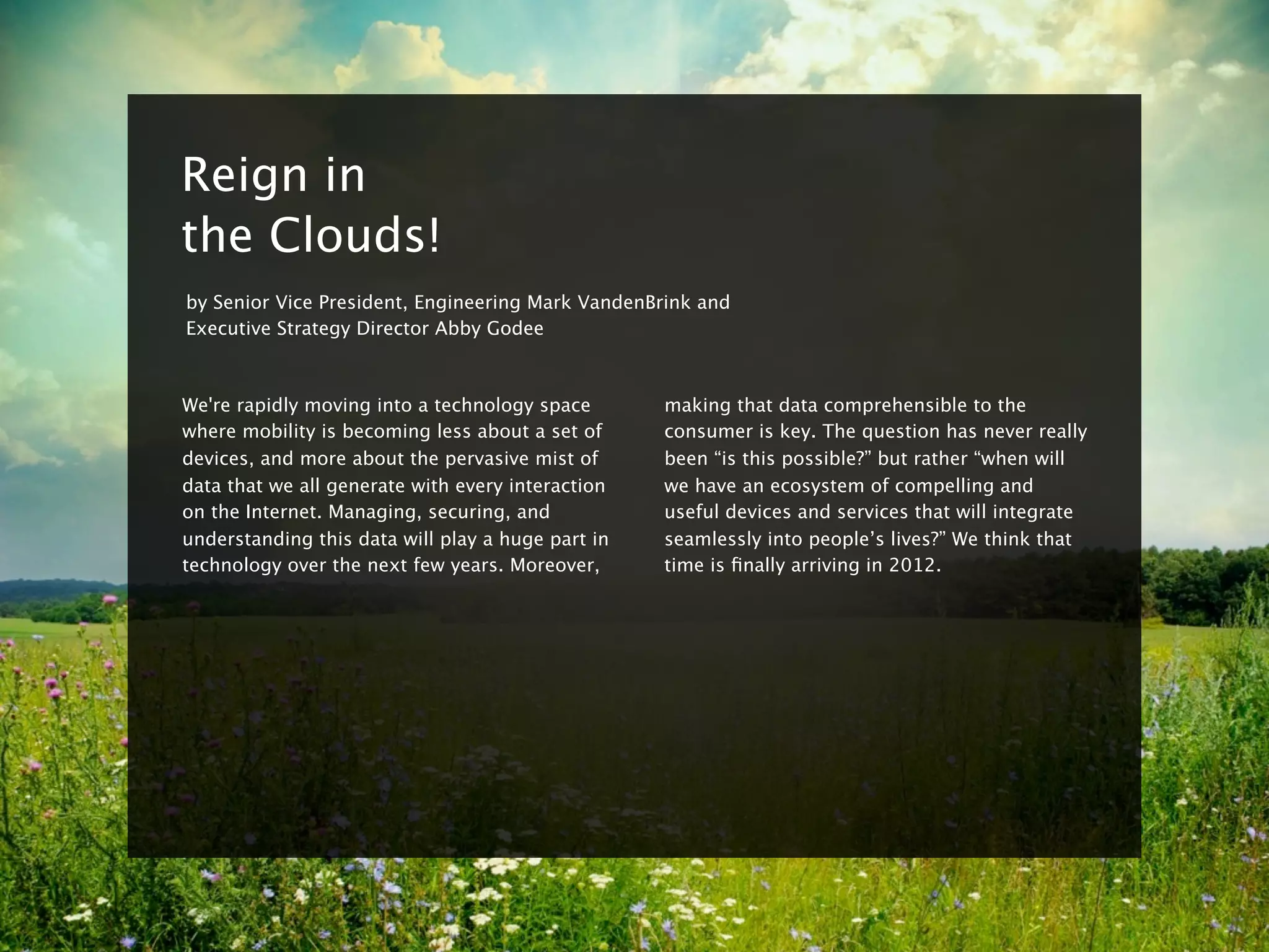 8


    Reign in
    the Clouds!
    by Senior Vice President, Engineering Mark VandenBrink and
    Executive Strategy Director Abby Godee



    We're rapidly moving into a technology space       making that data comprehensible to the
    where mobility is becoming less about a set of     consumer is key. The question has never really
    devices, and more about the pervasive mist of      been “is this possible?” but rather “when will
    data that we all generate with every interaction   we have an ecosystem of compelling and
    on the Internet. Managing, securing, and           useful devices and services that will integrate
    understanding this data will play a huge part in   seamlessly into people’s lives?” We think that
    technology over the next few years. Moreover,      time is ﬁnally arriving in 2012.
 