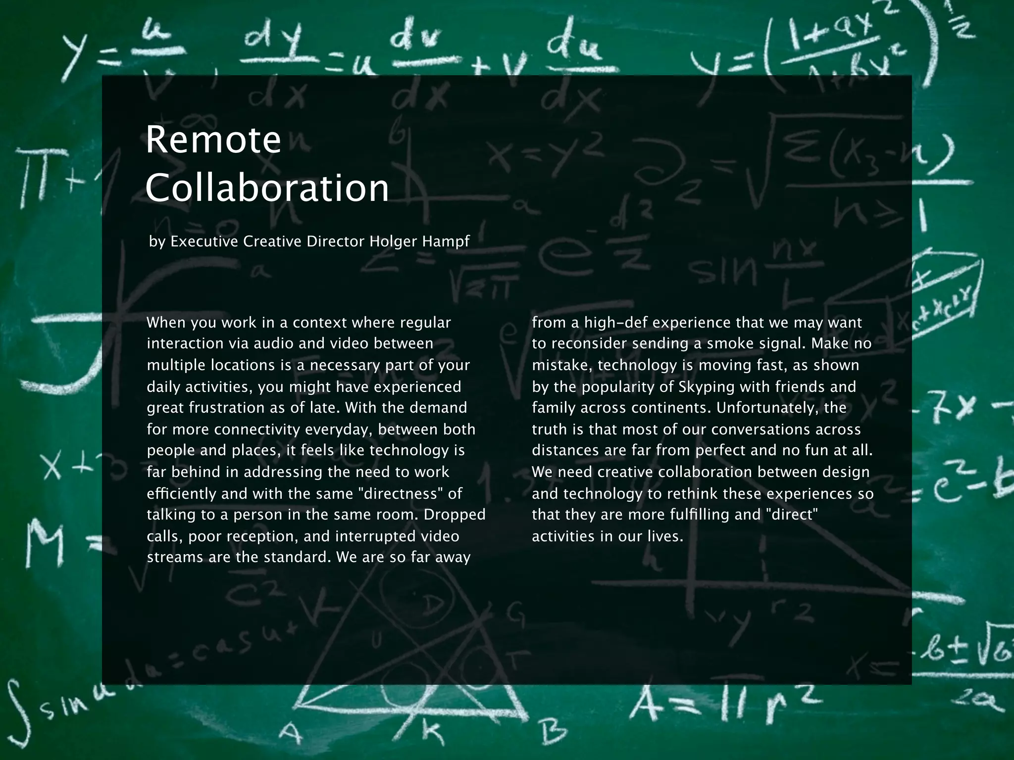 8


    Remote
    Collaboration
    by Executive Creative Director Holger Hampf




    When you work in a context where regular         from a high-def experience that we may want
    interaction via audio and video between          to reconsider sending a smoke signal. Make no
    multiple locations is a necessary part of your   mistake, technology is moving fast, as shown
    daily activities, you might have experienced     by the popularity of Skyping with friends and
    great frustration as of late. With the demand    family across continents. Unfortunately, the
    for more connectivity everyday, between both     truth is that most of our conversations across
    people and places, it feels like technology is   distances are far from perfect and no fun at all.
    far behind in addressing the need to work        We need creative collaboration between design
    efficiently and with the same "directness" of    and technology to rethink these experiences so
    talking to a person in the same room. Dropped    that they are more fulﬁlling and "direct"
    calls, poor reception, and interrupted video     activities in our lives.
    streams are the standard. We are so far away
 