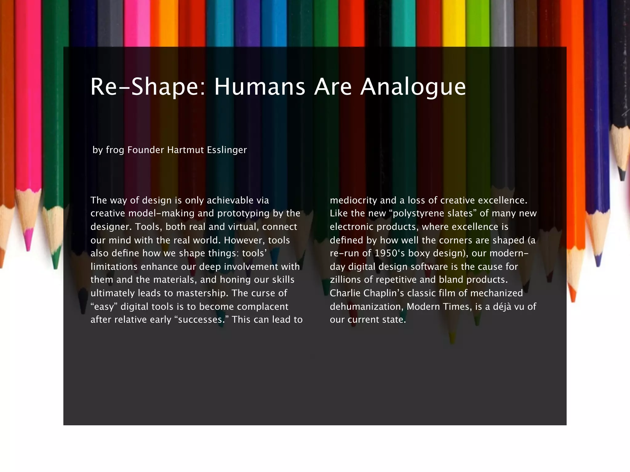 8


    Re-Shape: Humans Are Analogue

    by frog Founder Hartmut Esslinger




    The way of design is only achievable via             mediocrity and a loss of creative excellence.
    creative model-making and prototyping by the         Like the new “polystyrene slates” of many new
    designer. Tools, both real and virtual, connect      electronic products, where excellence is
    our mind with the real world. However, tools         deﬁned by how well the corners are shaped (a
    also deﬁne how we shape things: tools’               re-run of 1950‘s boxy design), our modern-
    limitations enhance our deep involvement with        day digital design software is the cause for
    them and the materials, and honing our skills        zillions of repetitive and bland products.
    ultimately leads to mastership. The curse of         Charlie Chaplin’s classic film of mechanized
    “easy” digital tools is to become complacent         dehumanization, Modern Times, is a déjà vu of
    after relative early “successes.” This can lead to   our current state.
 