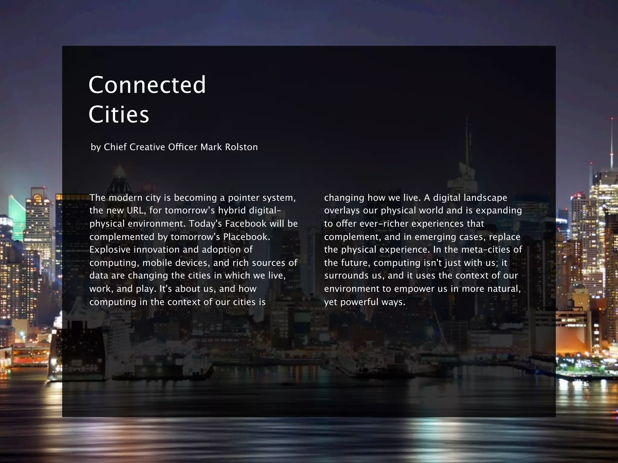 8


    Connected
    Cities
    by Chief Creative Officer Mark Rolston




    The modern city is becoming a pointer system,    changing how we live. A digital landscape
    the new URL, for tomorrow’s hybrid digital–      overlays our physical world and is expanding
    physical environment. Today's Facebook will be   to offer ever-richer experiences that
    complemented by tomorrow's Placebook.            complement, and in emerging cases, replace
    Explosive innovation and adoption of             the physical experience. In the meta–cities of
    computing, mobile devices, and rich sources of   the future, computing isn't just with us; it
    data are changing the cities in which we live,   surrounds us, and it uses the context of our
    work, and play. It's about us, and how           environment to empower us in more natural,
    computing in the context of our cities is        yet powerful ways.
 