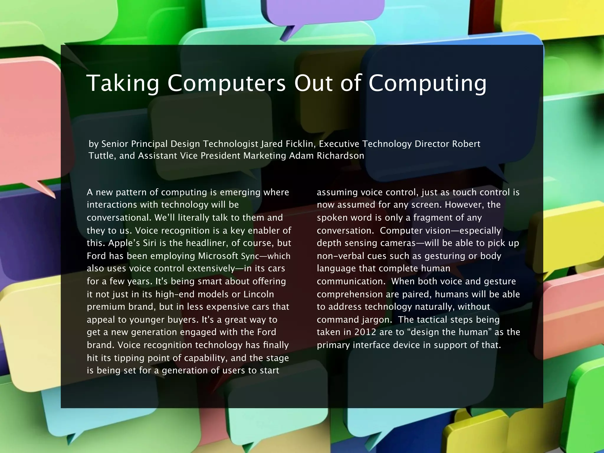 8


    Taking Computers Out of Computing

    by Senior Principal Design Technologist Jared Ficklin, Executive Technology Director Robert
    Tuttle, and Assistant Vice President Marketing Adam Richardson



    A new pattern of computing is emerging where          assuming voice control, just as touch control is
    interactions with technology will be                  now assumed for any screen. However, the
    conversational. We’ll literally talk to them and      spoken word is only a fragment of any
    they to us. Voice recognition is a key enabler of     conversation.  Computer vision—especially
    this. Apple’s Siri is the headliner, of course, but   depth sensing cameras—will be able to pick up
    Ford has been employing Microsoft Sync—which          non-verbal cues such as gesturing or body
    also uses voice control extensively—in its cars       language that complete human
    for a few years. It's being smart about offering      communication.  When both voice and gesture
    it not just in its high–end models or Lincoln         comprehension are paired, humans will be able
    premium brand, but in less expensive cars that        to address technology naturally, without
    appeal to younger buyers. It's a great way to         command jargon.  The tactical steps being
    get a new generation engaged with the Ford            taken in 2012 are to “design the human” as the
    brand. Voice recognition technology has ﬁnally        primary interface device in support of that.
    hit its tipping point of capability, and the stage
    is being set for a generation of users to start
 