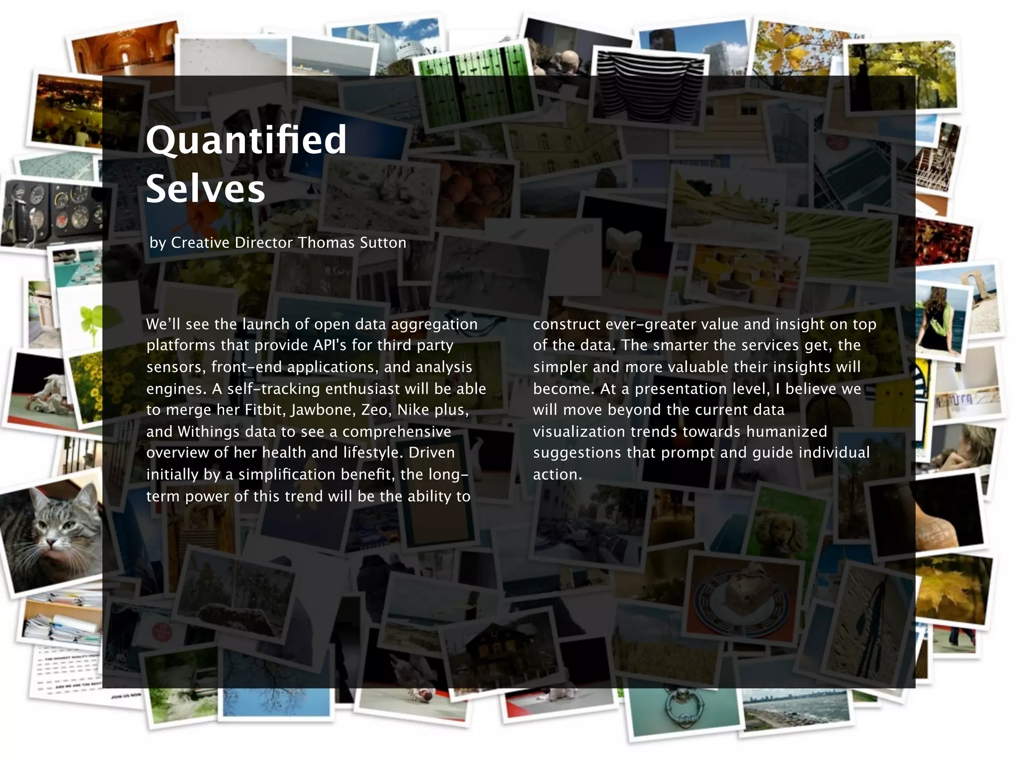 8


    Quantiﬁed
    Selves
    by Creative Director Thomas Sutton




    We’ll see the launch of open data aggregation      construct ever-greater value and insight on top
    platforms that provide API's for third party       of the data. The smarter the services get, the
    sensors, front-end applications, and analysis      simpler and more valuable their insights will
    engines. A self-tracking enthusiast will be able   become. At a presentation level, I believe we
    to merge her Fitbit, Jawbone, Zeo, Nike plus,      will move beyond the current data
    and Withings data to see a comprehensive           visualization trends towards humanized
    overview of her health and lifestyle. Driven       suggestions that prompt and guide individual
    initially by a simpliﬁcation beneﬁt, the long-     action.
    term power of this trend will be the ability to
 