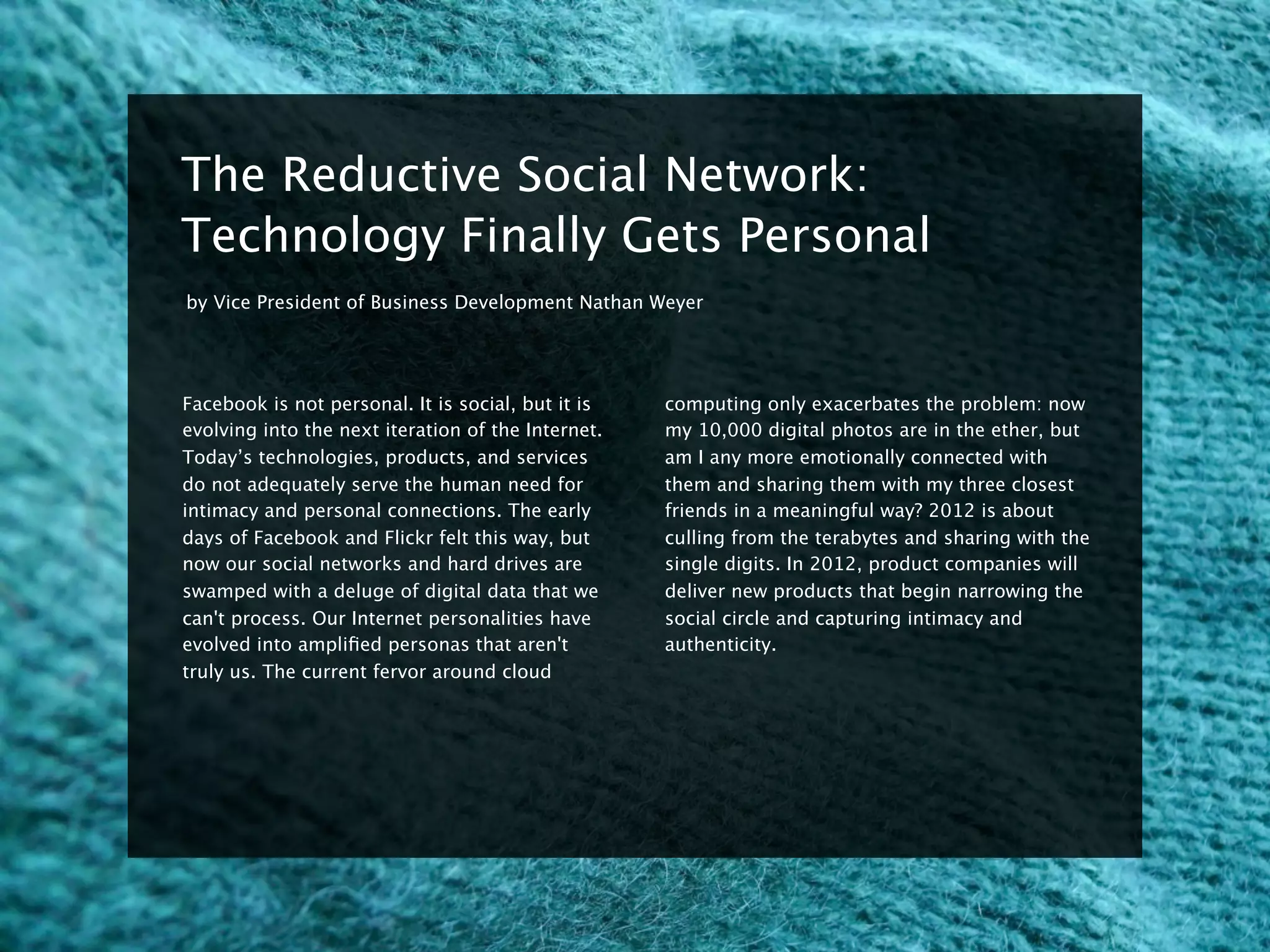8


    The Reductive Social Network:
    Technology Finally Gets Personal
    by Vice President of Business Development Nathan Weyer




    Facebook is not personal. It is social, but it is    computing only exacerbates the problem: now
    evolving into the next iteration of the Internet.    my 10,000 digital photos are in the ether, but
    Today’s technologies, products, and services         am I any more emotionally connected with
    do not adequately serve the human need for           them and sharing them with my three closest
    intimacy and personal connections. The early         friends in a meaningful way? 2012 is about
    days of Facebook and Flickr felt this way, but       culling from the terabytes and sharing with the
    now our social networks and hard drives are          single digits. In 2012, product companies will
    swamped with a deluge of digital data that we        deliver new products that begin narrowing the
    can't process. Our Internet personalities have       social circle and capturing intimacy and
    evolved into ampliﬁed personas that aren't           authenticity.
    truly us. The current fervor around cloud
 