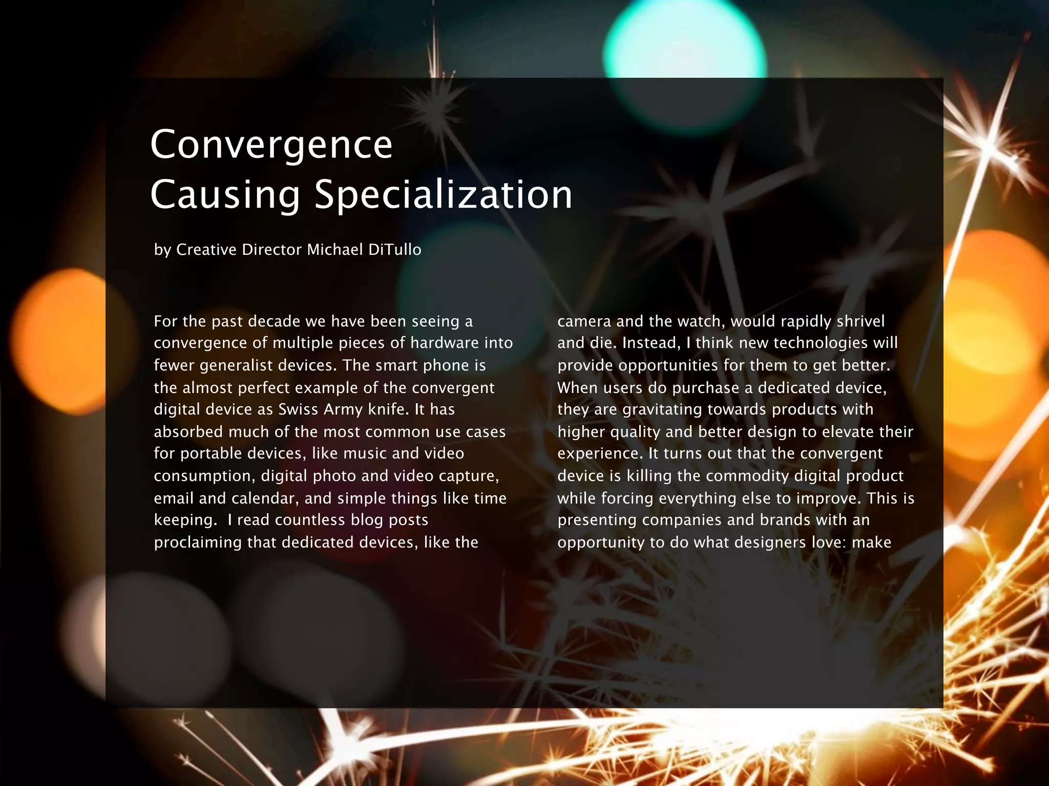 ç


    Convergence
    Causing Specialization
    by Creative Director Michael DiTullo



    For the past decade we have been seeing a         camera and the watch, would rapidly shrivel
    convergence of multiple pieces of hardware into   and die. Instead, I think new technologies will
    fewer generalist devices. The smart phone is      provide opportunities for them to get better.
    the almost perfect example of the convergent      When users do purchase a dedicated device,
    digital device as Swiss Army knife. It has        they are gravitating towards products with
    absorbed much of the most common use cases        higher quality and better design to elevate their
    for portable devices, like music and video        experience. It turns out that the convergent
    consumption, digital photo and video capture,     device is killing the commodity digital product
    email and calendar, and simple things like time   while forcing everything else to improve. This is
    keeping. I read countless blog posts              presenting companies and brands with an
    proclaiming that dedicated devices, like the      opportunity to do what designers love: make
 