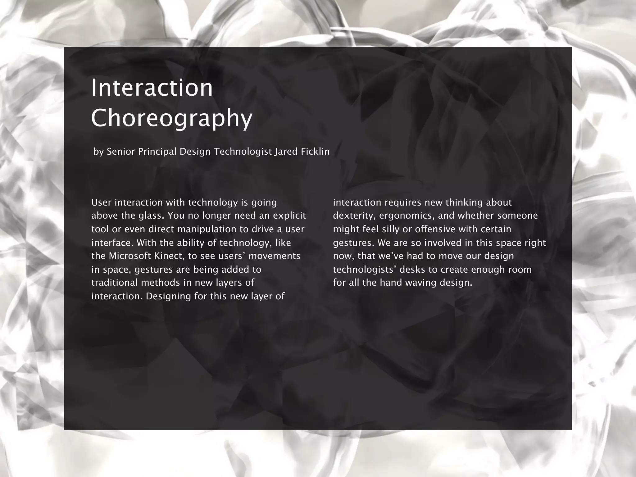8


    Interaction
    Choreography
    by Senior Principal Design Technologist Jared Ficklin




    User interaction with technology is going               interaction requires new thinking about
    above the glass. You no longer need an explicit         dexterity, ergonomics, and whether someone
    tool or even direct manipulation to drive a user        might feel silly or offensive with certain
    interface. With the ability of technology, like         gestures. We are so involved in this space right
    the Microsoft Kinect, to see users’ movements           now, that we’ve had to move our design
    in space, gestures are being added to                   technologists’ desks to create enough room
    traditional methods in new layers of                    for all the hand waving design.
    interaction. Designing for this new layer of
 