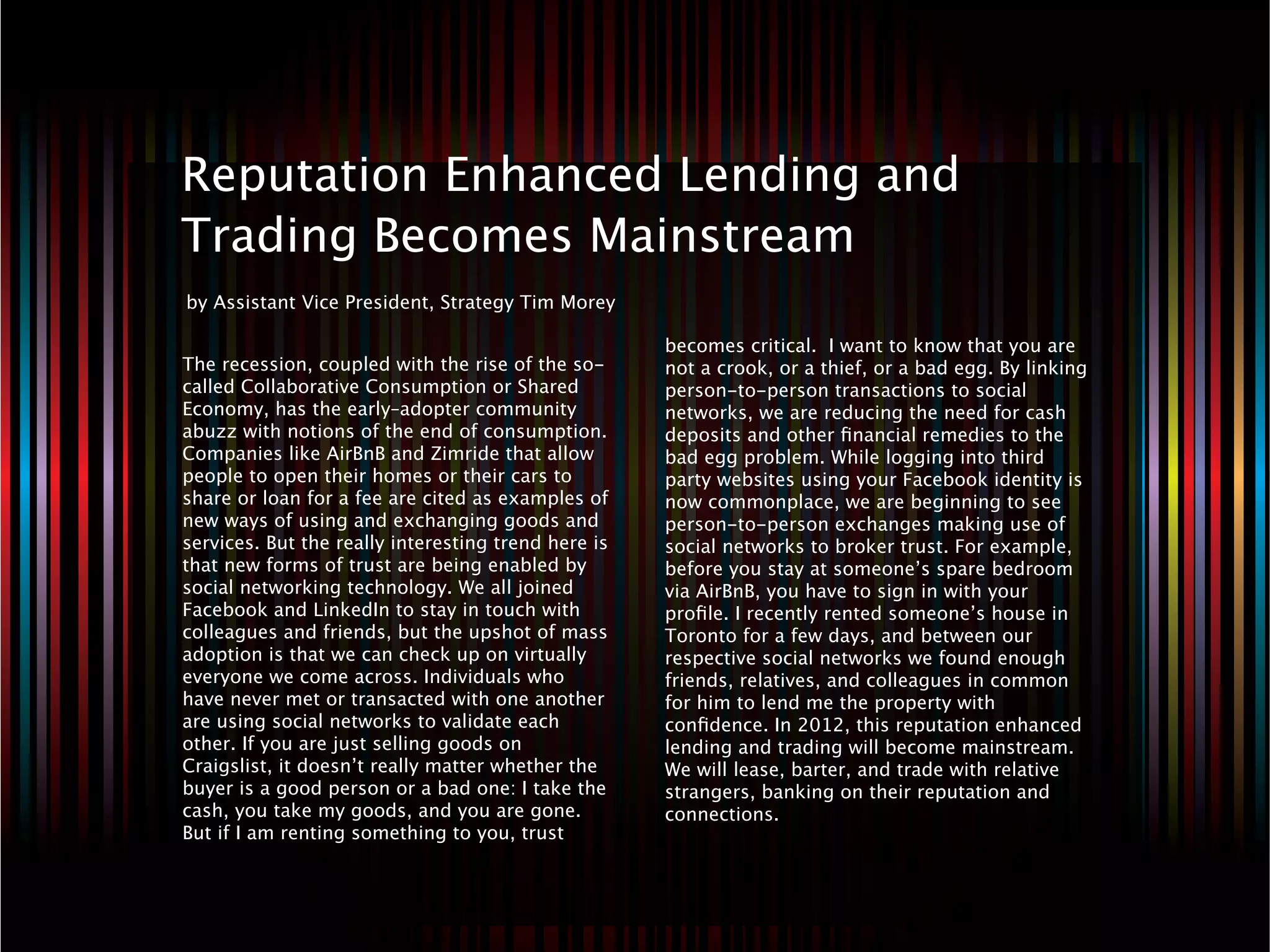 8   Reputation Enhanced Lending and
    Trading Becomes Mainstream
    by Assistant Vice President, Strategy Tim Morey

                                                         becomes critical.  I want to know that you are
    The recession, coupled with the rise of the so-      not a crook, or a thief, or a bad egg. By linking
    called Collaborative Consumption or Shared           person-to-person transactions to social
    Economy, has the early–adopter community             networks, we are reducing the need for cash
    abuzz with notions of the end of consumption.        deposits and other ﬁnancial remedies to the
    Companies like AirBnB and Zimride that allow         bad egg problem. While logging into third
    people to open their homes or their cars to          party websites using your Facebook identity is
    share or loan for a fee are cited as examples of     now commonplace, we are beginning to see
    new ways of using and exchanging goods and           person-to-person exchanges making use of
    services. But the really interesting trend here is   social networks to broker trust. For example,
    that new forms of trust are being enabled by         before you stay at someone’s spare bedroom
    social networking technology. We all joined          via AirBnB, you have to sign in with your
    Facebook and LinkedIn to stay in touch with          proﬁle. I recently rented someone’s house in
    colleagues and friends, but the upshot of mass       Toronto for a few days, and between our
    adoption is that we can check up on virtually        respective social networks we found enough
    everyone we come across. Individuals who             friends, relatives, and colleagues in common
    have never met or transacted with one another        for him to lend me the property with
    are using social networks to validate each           conﬁdence. In 2012, this reputation enhanced
    other. If you are just selling goods on              lending and trading will become mainstream.
    Craigslist, it doesn’t really matter whether the     We will lease, barter, and trade with relative
    buyer is a good person or a bad one: I take the      strangers, banking on their reputation and
    cash, you take my goods, and you are gone.           connections. 
    But if I am renting something to you, trust
 