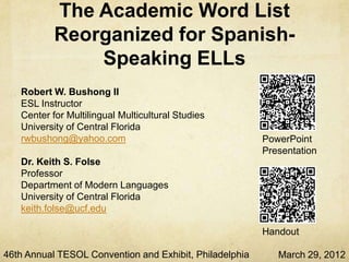 The Academic Word List
           Reorganized for Spanish-
               Speaking ELLs
   Robert W. Bushong II
   ESL Instructor
   Center for Multilingual Multicultural Studies
   University of Central Florida
   rwbushong@yahoo.com                                   PowerPoint
                                                         Presentation
   Dr. Keith S. Folse
   Professor
   Department of Modern Languages
   University of Central Florida
   keith.folse@ucf.edu

                                                         Handout

46th Annual TESOL Convention and Exhibit, Philadelphia      March 29, 2012
 