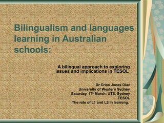 Bilingualism and languages
learning in Australian
schools:
         A bilingual approach to exploring
        issues and implications in TESOL

                             Dr Criss Jones Díaz
                   University of Western Sydney
               Saturday, 17h March: UTS, Sydney
                                           TESOL
               The role of L1 and L2 in learning.
 