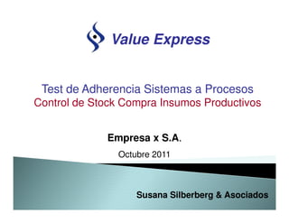 Value Express


 Test de Adherencia Sistemas a Procesos
Control de Stock Compra Insumos Productivos


             Empresa x S.A.
               Octubre 2011



                   Susana Silberberg & Asociados
 