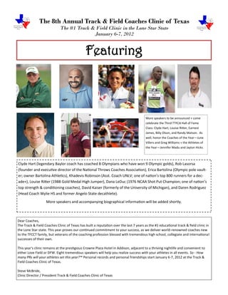 The 8th Annual Track & Field Coaches Clinic of Texas
                             The #1 Track & Field Clinic in the Lone Star State
                                           January 6-7, 2012


                                              Featuring



                                                                                        More speakers to be announced + come
                                                                                        celebrate the Third TTFCA Hall of Fame
                                                                                        Class: Clyde Hart, Louise Ritter, Earnest
                                                                                        James, Billy Olson, and Randy Matson. As
                                                                                        well, honor the Coaches of the Year—June
                                                                                        Villers and Greg Williams + the Athletes of
                                                                                        the Year—Jennifer Madu and Jaylon Hicks.



Clyde Hart (legendary Baylor coach has coached 8 Olympians who have won 9 Olympic golds), Rob Lasorsa
(founder and executive director of the National Throws Coaches Association), Erica Bartolina (Olympic pole vault-
er; owner Bartolina Athletics), Khadevis Robinson (Asst. Coach UNLV; one of nation’s top 800 runners for a dec-
ade+), Louise Ritter (1988 Gold Medal High Jumper), Dana LeDuc (1976 NCAA Shot Put Champion; one of nation’s
top strength & conditioning coaches), David Kaiser (formerly of the University of Michigan), and Daren Rodriguez
(Head Coach Wylie HS and former Angelo State decathlete).
                   More speakers and accompanying biographical information will be added shortly.



Dear Coaches,
The Track & Field Coaches Clinic of Texas has built a reputation over the last 7 years as the #1 educational track & field clinic in
the Lone Star state. This year proves our continued commitment to your success, as we deliver world-renowned coaches new
to the TFCCT family, but veterans of the coaching profession blessed with tremendous high school, collegiate and international
successes of their own.

This year's clinic remains at the prestigious Crowne Plaza Hotel in Addison, adjacent to a thriving nightlife and convenient to
either Love Field or DFW. Eight tremendous speakers will help you realize success with your athletes in all events. So - How
many PRs will your athletes set this year?™ Personal records and personal friendships start January 6-7, 2012 at the Track &
Field Coaches Clinic of Texas.

Steve McBride,
Clinic Director / President Track & Field Coaches Clinic of Texas
 