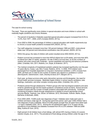 The case for school nursing:

The need: There are significantly more children in special education and more children in school with
medically fragile conditions and chronic illnesses.

    -   The percent of students in federally supported special education program increased from 8.3% to
        13.4%, from 1977 – 2008, a 62% increase (NCES, 2011a).

    -   From 2002 to 2008, the percentage of children in special education with health impairments due
        to chronic or acute health problems increased 60% (NCES, 2011a).

    -   Two staff categories increased more than 100 percent between 1980 and 2007—instructional
        aides rose 120 percent and instructional coordinators rose 244 percent. (NCES, 2011b).

    -   Within this group, the rates of children with autism doubled since 2002 (NCES, 2011a).

    -   Preterm survival has increased to more than 80%of infants born at 26 weeks, and more than 90%
        of infants born after 27 weeks’ gestation. As rate of NICU survival rises, so do the numbers of
        children who enter school with moderate – severe disabilities and learning and behavior problems
        (Allen, Cristofalo, Kim, 2011; Roberts, Lim, Doyle, & Anderson, 2011).

    -   The medical complexity of hospitalized pediatric patients has increased significantly over the past
        15 years (Burns, Casey, Lyle, Bird, Fussel, Robbins, 2010). In 2006, 7812 children were
        discharged from hospitals dependent on long term mechanical ventilation, a 55% increase from
        2000, yet there are no data for the number of children who depend on ventilators in school
        (Benneyworth, Gebremariam, Clark, Shanley & Davis 2011; Bergren 2011),

    -   Each year, as these survivors enter early intervention services and Kindergarten, the need for
        school health services increases. Medically fragile children in school require ventilators, tube
        feedings, medication, and other complex nursing cares (Allen, Cristofalo, Kim, 2011).

    -   Problems persist through adolescence. Preterm groups who had neurological problems and were
        small for gestational age had the lowest academic competence scores as teens. School services
        needed increase with the number of health problems associated with prematurity. Continued
        monitoring of preterm infants through adolescence is needed to ensure appropriate school
        services (Barde, Yeatman, Lee, Glover, & Feldman, 2012; Winchester, Sullivan, Marks, Doyle,
        DePalma, & McGrath, 2009).

    -   From 2002–2005, 15,600 youth new diagnoses of type 1 diabetes were made each year in
        children and teens under age 20. During that same time period, each year 3,600 children had a
        new diagnosis of type 2 diabetes. About 215,000 people younger than 20 years have either type
        1 or type 2 diabetes (CDC, 2011). Among the US adolescents aged 12 to 19 years old the
        prevalence of pre-diabetes and diabetes increased from 9% to 23% between 1999 and 2008
        (May, Kuklina & Yoon, 2012).

    -   Eight percent of all children have a food allergy, with almost 40% having a history of a severe
        reaction (Gupta, et al., 2011). The prevalence of food allergy among children under the age of 18


NASN, 2012
 