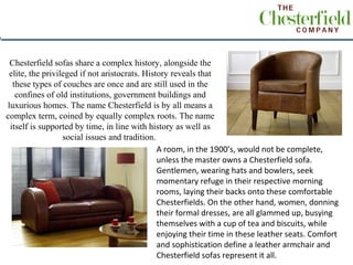 Chesterfield sofas share a complex history, alongside the
 elite, the privileged if not aristocrats. History reveals that
  these types of couches are once and are still used in the
   confines of old institutions, government buildings and
luxurious homes. The name Chesterfield is by all means a
complex term, coined by equally complex roots. The name
 itself is supported by time, in line with history as well as
                  social issues and tradition.
                                               A room, in the 1900’s, would not be complete,
                                               unless the master owns a Chesterfield sofa.
                                               Gentlemen, wearing hats and bowlers, seek
                                               momentary refuge in their respective morning
                                               rooms, laying their backs onto these comfortable
                                               Chesterfields. On the other hand, women, donning
                                               their formal dresses, are all glammed up, busying
                                               themselves with a cup of tea and biscuits, while
                                               enjoying their time in these leather seats. Comfort
                                               and sophistication define a leather armchair and
                                               Chesterfield sofas represent it all.
 