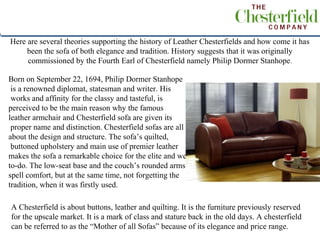 Here are several theories supporting the history of Leather Chesterfields and how come it has
     been the sofa of both elegance and tradition. History suggests that it was originally
     commissioned by the Fourth Earl of Chesterfield namely Philip Dormer Stanhope .

Born on September 22, 1694, Philip Dormer Stanhope
 is a renowned diplomat, statesman and writer. His
 works and affinity for the classy and tasteful, is
perceived to be the main reason why the famous
leather armchair and Chesterfield sofa are given its
 proper name and distinction. Chesterfield sofas are all
about the design and structure. The sofa’s quilted,
 buttoned upholstery and main use of premier leather
 .
makes the sofa a remarkable choice for the elite and well-
to-do. The low-seat base and the couch’s rounded arms
spell comfort, but at the same time, not forgetting the
tradition, when it was firstly used.

A Chesterfield is about buttons, leather and quilting. It is the furniture previously reserved
for the upscale market. It is a mark of class and stature back in the old days. A chesterfield
can be referred to as the “Mother of all Sofas” because of its elegance and price range.
 