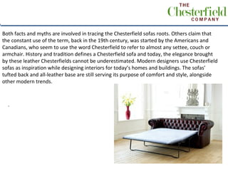 Both facts and myths are involved in tracing the Chesterfield sofas roots. Others claim that
the constant use of the term, back in the 19th century, was started by the Americans and
Canadians, who seem to use the word Chesterfield to refer to almost any settee, couch or
armchair. History and tradition defines a Chesterfield sofa and today, the elegance brought
by these leather Chesterfields cannot be underestimated. Modern designers use Chesterfield
sofas as inspiration while designing interiors for today’s homes and buildings. The sofas’
tufted back and all-leather base are still serving its purpose of comfort and style, alongside
other modern trends.



  .
 