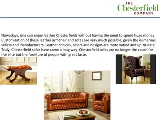 Nowadays, one can enjoy leather Chesterfields without having the need to spend huge money.
Customization of these leather armchair and sofas are very much possible, given the numerous
sellers and manufacturers. Leather choices, colors and designs are more varied and up-to-date.
Truly, Chesterfield sofas have come a long way. Chesterfield sofas are no longer the couch for
the elite but the furniture of people with great taste.



  .
 