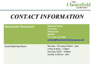 CONTACT INFORMATION
    Manchester Showroom   Newbury House
                          Ford Lane
                          Manchester
                          M6 6PF
                          Tel : 0161 737 1600
                          contact@thechesterfieldcompany.com
.

    Usual Opening Hours   Monday - Thursday 8:30am - 5pm
                          Friday 8:30am - 1:30pm
                          Saturday 10:00 - 4:00pm
                          Sunday 11:00 am - 4pm
 