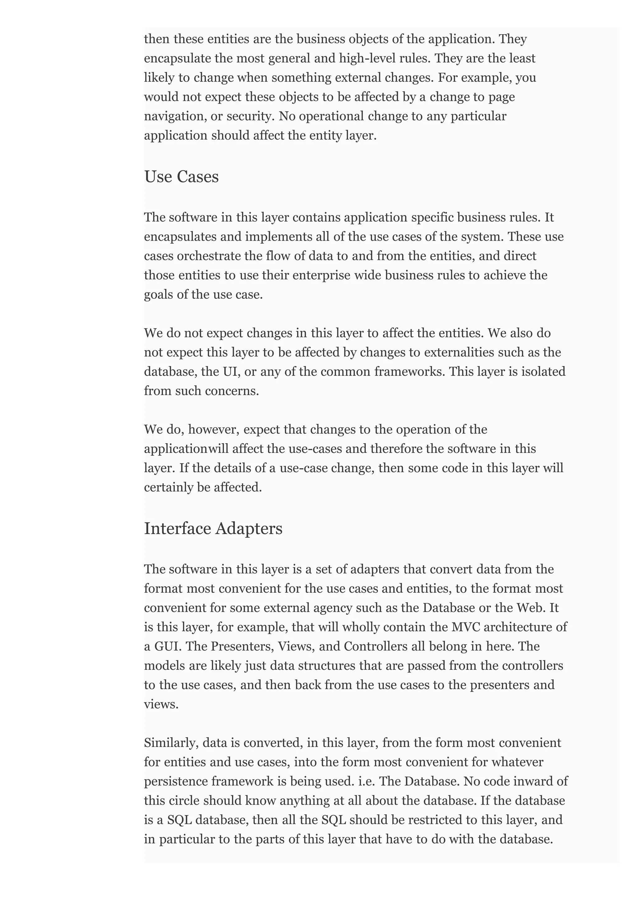 then these entities are the business objects of the application. They
encapsulate the most general and high-level rules. They are the least
likely to change when something external changes. For example, you
would not expect these objects to be affected by a change to page
navigation, or security. No operational change to any particular
application should affect the entity layer.
The software in this layer contains application specific business rules. It
encapsulates and implements all of the use cases of the system. These use
cases orchestrate the flow of data to and from the entities, and direct
those entities to use their enterprise wide business rules to achieve the
goals of the use case.
We do not expect changes in this layer to affect the entities. We also do
not expect this layer to be affected by changes to externalities such as the
database, the UI, or any of the common frameworks. This layer is isolated
from such concerns.
We do, however, expect that changes to the operation of the
applicationwill affect the use-cases and therefore the software in this
layer. If the details of a use-case change, then some code in this layer will
certainly be affected.
The software in this layer is a set of adapters that convert data from the
format most convenient for the use cases and entities, to the format most
convenient for some external agency such as the Database or the Web. It
is this layer, for example, that will wholly contain the MVC architecture of
a GUI. The Presenters, Views, and Controllers all belong in here. The
models are likely just data structures that are passed from the controllers
to the use cases, and then back from the use cases to the presenters and
views.
Similarly, data is converted, in this layer, from the form most convenient
for entities and use cases, into the form most convenient for whatever
persistence framework is being used. i.e. The Database. No code inward of
this circle should know anything at all about the database. If the database
is a SQL database, then all the SQL should be restricted to this layer, and
in particular to the parts of this layer that have to do with the database.
Use Cases
Interface Adapters
 