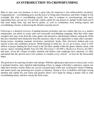AN INTRODUCTION TO CROWDFUNDING
Want to start your own business or have a great idea for tomorrow’s next million-dollar invention?
Congratulations – crowdfunding gives you the power to bring entire businesses and better widgets to life
overnight. But what is crowdfunding exactly, how does it compare to crowdsourcing, and (more
importantly) how can you use it to provide venture capital for any project or startup? In this book you’ll
find some handy hints, tips and how-to guides, as well as commentary from leading experts and
crowdfunding veterans, to harnessing the ultimate in people power.
Following is a detailed overview of guiding business principles and case studies that you, as a modern
entrepreneur, can utilize to create your own successful crowdfunding campaign. Note that while many
examples here may come from the video games and interactive entertainment industry (among the fields
that have benefited most financially from this practice), they’re also applicable to many other consumer-
facing sectors, including consumer electronics, periodicals, books, film, television, fashion and even
special events and community projects. Worth keeping in mind too: As we go to press, close to $10
million in project funding has been raised in the last three months within the games industry alone, with
success stories including Double Fine ($3.3M), Wasteland 2 ($2.9M+), Shadowrun Returns ($1.4M+)
and more. Given the volume of public attention and dollars such campaigns have attracted, it’s fully
anticipated that this growth curve will continue in virtually every vertical – at least for the foreseeable
future.
The good news for aspiring inventors and startups: With the right project and assets to convey your vision
to potential backers, and a detailed understanding of how to engage with today’s audiences, anyone can
make their dreams a reality. Better yet, you too can participate in this new exciting new means of funding,
and launch nearly any promising new project or business. Ready to dive in headfirst and begin raising
attention and capital for your latest and greatest ideas? Let’s begin by taking a deeper look at what
crowdfunding means, and how exactly the field works.
 
