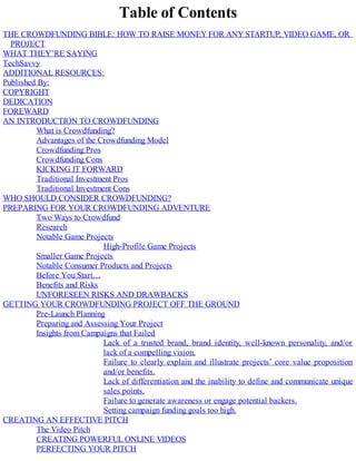 Table of Contents
THE CROWDFUNDING BIBLE: HOW TO RAISE MONEY FOR ANY STARTUP, VIDEO GAME, OR
PROJECT
WHAT THEY’RE SAYING
TechSavvy
ADDITIONAL RESOURCES:
Published By:
COPYRIGHT
DEDICATION
FOREWARD
AN INTRODUCTION TO CROWDFUNDING
What is Crowdfunding?
Advantages of the Crowdfunding Model
Crowdfunding Pros
Crowdfunding Cons
KICKING IT FORWARD
Traditional Investment Pros
Traditional Investment Cons
WHO SHOULD CONSIDER CROWDFUNDING?
PREPARING FOR YOUR CROWDFUNDING ADVENTURE
Two Ways to Crowdfund
Research
Notable Game Projects
High-Profile Game Projects
Smaller Game Projects
Notable Consumer Products and Projects
Before You Start…
Benefits and Risks
UNFORESEEN RISKS AND DRAWBACKS
GETTING YOUR CROWDFUNDING PROJECT OFF THE GROUND
Pre-Launch Planning
Preparing and Assessing Your Project
Insights from Campaigns that Failed
Lack of a trusted brand, brand identity, well-known personality, and/or
lack of a compelling vision.
Failure to clearly explain and illustrate projects’ core value proposition
and/or benefits.
Lack of differentiation and the inability to define and communicate unique
sales points.
Failure to generate awareness or engage potential backers.
Setting campaign funding goals too high.
CREATING AN EFFECTIVE PITCH
The Video Pitch
CREATING POWERFUL ONLINE VIDEOS
PERFECTING YOUR PITCH
 