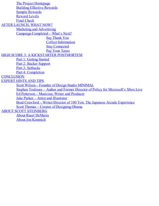 The Project Homepage
Building Effective Rewards
Sample Rewards
Reward Levels
Final Check
AFTER LAUNCH, WHAT NOW?
Marketing and Advertising
Campaign Completed – What’s Next?
Say Thank You
Collect Information
Stay Connected
Pay Your Taxes
HIGH SCORE 3: A KICKSTARTER POSTMORTEM
Part 1: Getting Started
Part 2: Backer Support
Part 3: Setbacks
Part 4: Completion
CONCLUSION
EXPERT HINTS AND TIPS
Scott Wilson – Founder of Design Studio MINIMAL
Stephen Toulouse – Author and Former Director of Policy for Microsoft’s Xbox Live
Ed Petterson – Musician, Writer and Producer
Jake Parker – Artist and Illustrator
Brad Crawford – Writer/Director of 100 Yen: The Japanese Arcade Experience
Scott Thomas – Creator of Designing Obama
ABOUT SCOTT STEINBERG
About Rusel DeMaria
About Jon Kimmich
 