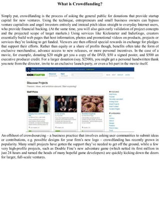 What is Crowdfunding?
Simply put, crowdfunding is the process of asking the general public for donations that provide startup
capital for new ventures. Using the technique, entrepreneurs and small business owners can bypass
venture capitalists and angel investors entirely and instead pitch ideas straight to everyday Internet users,
who provide financial backing. (At the same time, you will also gain early validation of project concepts
and the projected scope of target markets.) Using services like Kickstarter and IndieGogo, creators
essentially build web pages that host information, photos and promotional videos on products, projects or
services they’re looking to get funded. Viewers are then offered special rewards in exchange for pledges
that support their efforts. Rather than equity or a share of profits though, benefits often take the form of
exclusive merchandise, advance access to new releases, or more personal incentives. In the case of a
movie, for example, donating $20 might get you a copy of the DVD, $50 a signed poster, and $500 an
executive producer credit. For a larger donation (say, $2500), you might get a personal handwritten thank
you note from the director, invite to an exclusive launch party, or even a bit part in the movie itself.
An offshoot of crowdsourcing – a business practice that involves asking user communities to submit ideas
or contributions, e.g. possible designs for your firm’s new logo – crowdfunding has recently grown in
popularity. Many small projects have gotten the support they’ve needed to get off the ground, while a few
very high-profile projects, such as Double Fine’s new adventure game (which netted its first million in
just 24 hours and turned the heads of many hopeful game developers) are quickly kicking down the doors
for larger, full-scale ventures.
 