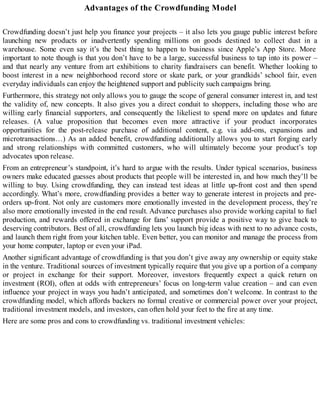 Advantages of the Crowdfunding Model
Crowdfunding doesn’t just help you finance your projects – it also lets you gauge public interest before
launching new products or inadvertently spending millions on goods destined to collect dust in a
warehouse. Some even say it’s the best thing to happen to business since Apple’s App Store. More
important to note though is that you don’t have to be a large, successful business to tap into its power –
and that nearly any venture from art exhibitions to charity fundraisers can benefit. Whether looking to
boost interest in a new neighborhood record store or skate park, or your grandkids’ school fair, even
everyday individuals can enjoy the heightened support and publicity such campaigns bring.
Furthermore, this strategy not only allows you to gauge the scope of general consumer interest in, and test
the validity of, new concepts. It also gives you a direct conduit to shoppers, including those who are
willing early financial supporters, and consequently the likeliest to spend more on updates and future
releases. (A value proposition that becomes even more attractive if your product incorporates
opportunities for the post-release purchase of additional content, e.g. via add-ons, expansions and
microtransactions…) As an added benefit, crowdfunding additionally allows you to start forging early
and strong relationships with committed customers, who will ultimately become your product’s top
advocates upon release.
From an entrepreneur’s standpoint, it’s hard to argue with the results. Under typical scenarios, business
owners make educated guesses about products that people will be interested in, and how much they’ll be
willing to buy. Using crowdfunding, they can instead test ideas at little up-front cost and then spend
accordingly. What’s more, crowdfunding provides a better way to generate interest in projects and pre-
orders up-front. Not only are customers more emotionally invested in the development process, they’re
also more emotionally invested in the end result. Advance purchases also provide working capital to fuel
production, and rewards offered in exchange for fans’ support provide a positive way to give back to
deserving contributors. Best of all, crowdfunding lets you launch big ideas with next to no advance costs,
and launch them right from your kitchen table. Even better, you can monitor and manage the process from
your home computer, laptop or even your iPad.
Another significant advantage of crowdfunding is that you don’t give away any ownership or equity stake
in the venture. Traditional sources of investment typically require that you give up a portion of a company
or project in exchange for their support. Moreover, investors frequently expect a quick return on
investment (ROI), often at odds with entrepreneurs’ focus on long-term value creation – and can even
influence your project in ways you hadn’t anticipated, and sometimes don’t welcome. In contrast to the
crowdfunding model, which affords backers no formal creative or commercial power over your project,
traditional investment models, and investors, can often hold your feet to the fire at any time.
Here are some pros and cons to crowdfunding vs. traditional investment vehicles:
 